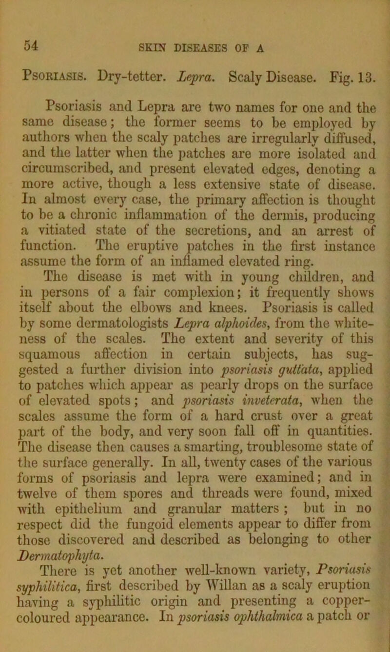 Psoriasis. Dry-tetter. Lepra. Scaly Disease. Fig. 13. Psoriasis and Lepra are two names for one and the same disease; the former seems to be employed by authors when the scaly patches are irregularly diffused, and the latter when the patches are more isolated and circumscribed, and present elevated edges, denoting a more active, though a less extensive state of disease. In almost every case, the primary affection is thought to be a chronic inflammation of the dermis, producing a vitiated state of the secretions, and an arrest of function. The eruptive patches in the first instance assume the form of an inflamed elevated ring. The disease is met with in young children, and in persons of a fair complexion; it frequently shows itself about the elbows and knees. Psoriasis is called by some dermatologists Lepra alphoides, from the white- ness of the scales. The extent and severity of this squamous affection in certain subjects, has sug- gested a further division into psoriasis guttata, applied to patches which appear as pearly drops on the surface of elevated spots; and psoriasis inveterata, when the scales assume the form of a hard crust over a great part of the body, and very soon fall off in quantities. The disease then causes a smarting, troublesome state of the surface generally. In all, twenty cases of the various forms of psoriasis and lepra were examined; and in twelve of them spores and threads were found, mixed with epithelium and granular matters ; but in no respect did the fungoid elements appear to differ from those discovered and described as belonging to other Dermatophyta. There is yet another well-known variety, Psoriasis syphilitica, first described by Willan as a scaly eruption having a syphilitic origin and presenting a copper- coloured appearance. In psoriasis ophthalmica a patch or
