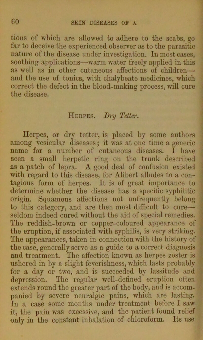 GO tions of which are allowed to adhere to the scabs, go far to deceive the experienced observer as to the parasitic nature of the disease under investigation. In most cases, soothing applications—warm water freely applied in this as well as in other cutaneous affections of children— and the use of tonics, with chalybeate medicines, which correct the defect in the blood-making process, will cure the disease. Herpes. Dry Tetter. Herpes, or dry tetter, is placed by some authors among vesicular diseases; it was at one time a generic name for a number of cutaneous diseases. I have seen a small herpetic ring on the trunk described as a patch of lepra. A good deal of confusion existed with regard to this disease, for Alibert alludes to a con- tagious form of herpes. It is of great importance to determine whether the disease has a specific syphilitic origin. Squamous affections not unfrequently belong to this category, and are then most difficult to cure— seldom indeed cured without the aid of special remedies. The reddish-brown or copper-coloured appearance of the eruption, if associated with syphilis, is very striking. The appearances, taken in connection with the history of the case, generally serve as a guide to a correct diagnosis and treatment. The affection known as herpes zoster is ushered in by a slight feverishness, which lasts probably for a day or two, and is succeeded by lassitude and depression. The regular well-defined eruption often extends round the greater part of the body, and is accom- panied by severe neuralgic pains, which are lasting. In a case some months under treatment before I saw it, the pain was excessive, and the patient found relief only in the constant inhalation of chloroform. Its use