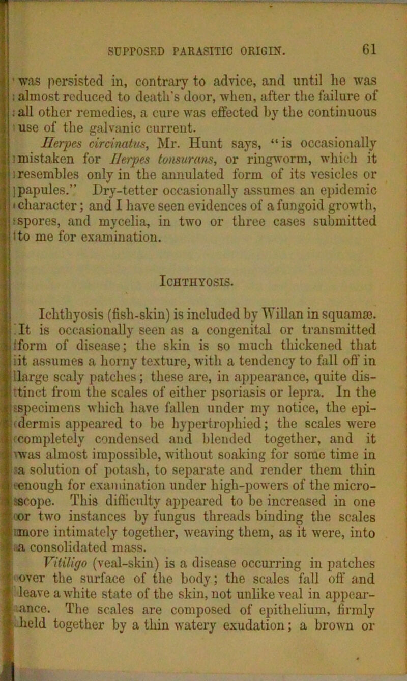' was persisted in, contrary to advice, and until lie was ; almost reduced to death’s door, when, after the failure of i all other remedies, a cure was effected by the continuous ; use of the galvanic current. Herpes circinatus, Mr. Hunt says, “is occasionally ; mistaken for Herpes tonsurans, or ringworm, which it ; resembles only in the annulated form of its vesicles or ]papules.” Dry-tetter occasionally assumes an epidemic • character; and I have seen evidences of a fungoid growth, i spores, and mycelia, in two or three cases submitted ito me for examination. Ichthyosis. Ichthyosis (fish-skin) is included by Will an in squamae. It is occasionally seen as a congenital or transmitted I fforni of disease; the skin is so much thickened that iit assumes a horny texture, with a tendency to fall oft’ in llarge scaly patches; these are, in appearance, quite dis- ttinct from the scales of either psoriasis or lepra. In the sspecimens which have fallen under my notice, the epi- (dermis appeared to be hypertrophied; the scales were m completely condensed and blended together, and it ’■was almost impossible, without soaking for some time in sa solution of potash, to separate and render them thin eenough for examination under high-powers of the micro- sscope. This difficulty appeared to be increased in one oor two instances by fungus threads binding the scales :more intimately together, weaving them, as it were, into a consolidated mass. Vitiligo (veal-skin) is a disease occurring in patches over the surface of the body; the scales fall oft’ and leave a white state of the skin, not unlike veal in appear- ance. The scales are composed of epithelium, firmly • held together by a thin watery exudation; a brown or
