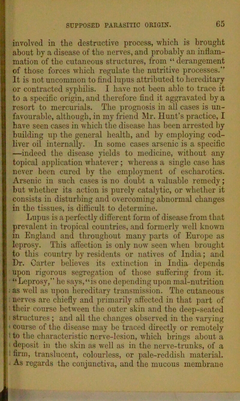 involved in the destructive process, which is brought about by a disease of the nerves, and probably an inflam- mation of the cutaneous structures, from “ derangement of those forces which regulate the nutritive processes.” It is not uncommon to find lupus attributed to hereditary or contracted syphilis. I have not been able to trace it to a specific origin, and therefore find it aggravated by a resort to mercurials. The prognosis in all cases is un- favourable, although, in my friend Mr. Hunt’s practice, I have seen cases in which the disease has been arrested by building up the general health, and by employing cod- liver oil internally. In some cases arsenic is a specific —indeed the disease yields to medicine, without any topical application whatever; whereas a single case has never been cured by the employment of escharotics. Arsenic in such cases is no doubt a valuable remedy; but whether its action is purely catalytic, or whether it consists in disturbing and overcoming abnormal changes in the tissues, is difficult to determine. Lupus is a perfectly different form of disease from that prevalent in tropical countries, and formerly well known in England and throughout many parts of Europe as leprosy. This affection is only now seen when brought to this country by residents or natives of India: and Dr. Carter believes its extinction in India depends upon rigorous segregation of those suffering from it. “Leprosy,” he says,“is one depending upon mal-nutrition ; as well as upon hereditary transmission. The cutaneous : nerves are chiefly and primarily affected in that part of their course between the outer skin and the deep-seated : structures ; and all the changes observed in the varying | ■ course of the disease may be traced directly or remotely :' to the characteristic nerve-lesion, which brings about a | deposit in the skin as well as in the nerve-trunks, of a j firm, translucent, colourless, or pale-reddisli material. As regards the conjunctiva, and the mucous membrane