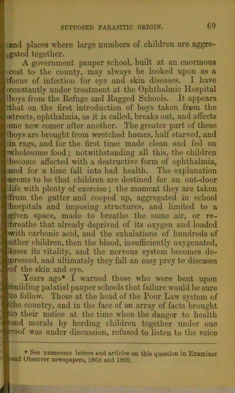 and places where large numbers of children are aggre- gated together. A government pauper school, built at an enormous i cost to the county, may always be looked upon as a i focus of infection for eye and skin diseases. I have (constantly under treatment at the Ophthalmic Hospital Iboys from the Refuge and Ragged Schools. It appears ttliat on the first introduction of hoys taken from the .-streets, ophthalmia, as it is called, breaks out, and affects (one new comer after another. The greater part of these Iboys are brought from wretched homes, half starved, and iin rags, and for the first time made clean and fed on wholesome food; notwithstanding all this, the children Ibecome affected with a destructive form of ophthalmia, ■and for a time fall into bad health. The explanation sseems to be that children are destined for an out-door ilife with plenty of exercise; the moment they are taken (from the gutter and cooped up, aggregated in school (hospitals and imposing structures, and limited to a 3given space, made to breathe the same air, or re- ibreathe that already deprived of its oxygen and loaded with carbonic acid, and the exhalations of hundreds of (Other children, then the blood, insufficiently oxygenated, loses its vitality, and the nervous system becomes de- pressed, and ultimately they fall an easy prey to diseases (of the skin and eye. Years ago* I warned those who were bent upon building palatial pauper schools that failure would be sure to follow. Those at the head of the Poor Law system of the country, and in the face of an array of facts brought to their notice at the time when the danger to health md morals by herding children together under one oof was under discussion, refused to listen to the voice * See numerous letters and articles on this question in Examiner and Observer newspapers, 1868 and 1869.