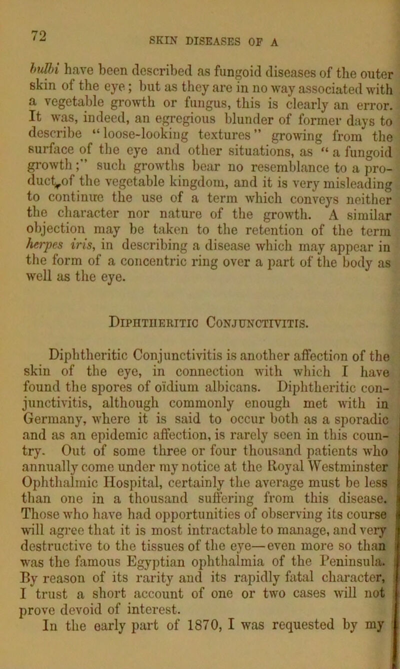 SKIN DISEASES OF A buUri have been described as fungoid diseases of the outer skin of the eye; but as they are in no way associated with a vegetable growth or fungus, this is clearly an error. It was, indeed, an egregious blunder of former days to describe “loose-looking textures” growing from the surface of the eye and other situations, as “ a fungoid growthsuch growths bear no resemblance to a pro- duct^of the vegetable kingdom, and it is very misleading to continue the use of a term which conveys neither the character nor nature of the growth. A similar objection may be taken to the retention of the term herpes iris, in describing a disease which may appear in the form of a concentric ring over a part of the body as well as the eye. Dipiitiieritic Conjunctivitis. Diphtheritic Conjunctivitis is another affection of the skin of the eye, in connection with which I have found the spores of oidium albicans. Diphtheritic con- junctivitis, although commonly enough met with in Germany, where it is said to occur both as a sporadic and as an epidemic affection, is rarely seen in this coun- try. Out of some three or four thousand patients who annually come under my notice at the Royal Westminster Ophthalmic Hospital, certainly the average must be less than one in a thousand suffering from this disease. Those who have had opportunities of observing its course will agree that it is most intractable to manage, and very destructive to the tissues of the eye—even more so than was the famous Egyptian ophthalmia of the Peninsula. Ey reason of its rarity and its rapidly fatal character, I trust a short account of one or two cases will not prove devoid of interest. In the early part of 1870, I was requested by my