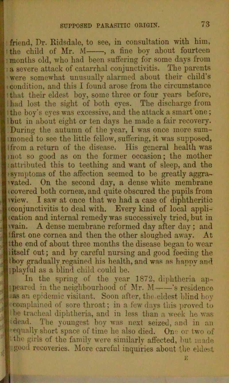 friend. Dr. Ridsdale, to see, in consultation with him, ; the child of Mr. M , a fine boy about fourteen months old, who had been suffering for some days from ■ a severe attack of catarrhal conjunctivitis. The parents were somewhat unusually alarmed about their child’s i condition, and this I found arose from the circumstance ' that their eldest boy, some three or four years before, had lost the sight of both eyes. The discharge from i the boy's eyes was excessive, and the attack a smart one; i but in about eight or ten days he made a fair recovery. During the autumn of the year, I was once more sum- moned to see the little fellow, suffering, it was supposed, I from a return of the disease. His general health was inot so good as on the former occasion; the mother attributed this to teething and want of sleep, and the •symptoms of the affection seemed to be greatly aggra- i vated. On the second day, a dense white membrane U covered both corne®, and quite obscured the pupils from mew. I saw at once that we had a case of diphtheritic (conjunctivitis to deal with. Every kind of local appli- cation and internal remedy was successively tried, but in wain. A dense membrane reformed day after day; and : first one cornea and then the other sloughed away. At (the end of about three months the disease began to wear iitself out; and by careful nursing and good feeding the I (boy gradually,regained his health, and was as hapnvand I (playful as a blind child could be. In the spring of the year 1872, diphtheria ap- Iipeared in the neighbourhood of Mr. M ’s residence I ;as an epidemic visitant. Soon after, the eldest blind boy I complained of sore throat; in a few days this proved to ji be tracheal diphtheria, and in less than a week he was I dead. The youngest boy was next seized, and in an I equally short space of time he also died. On- or two of I the girls of the family were similarly affected, but made I good recoveries. More careful inquiries about the eldest I E