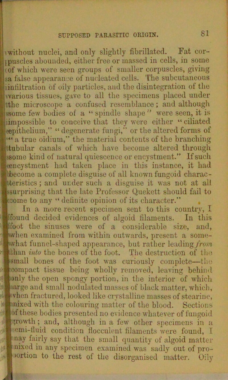> without nuclei, and only slightly fibrillated. Fat cor- puscles abounded, either free or massed in cells, in some i of which were seen groups of smaller corpuscles, giving : a false appearance of nucleated cells. The subcutaneous iinfiltration of oily particles, and the disintegration of the 'various tissues, gave to all the specimens placed under ttlic microscope a confused resemblance; and although ssomc few bodies of a “ spindle shapewere seen, it is Impossible to conceive that they were either “ ciliated ^epithelium,” “ degenerate fungi,” or the altered forms of a true oldium, the material contents of the branching 'tubular canals of which have become altered through -some kind of natural quiescence or encystment.” If such icncystment had taken place in this instance, it had ibecome a complete disguise of all known fungoid charac- teristics ; and under sucli a disguise it was not at all ssurprising that the late Professor Quekett should fail to some to any “ definite opinion of its character.” In a more recent specimen sent to this country, I found decided evidences of algoid filaments. In this foot the sinuses were of a considerable size, and, when examined from within outwards, present a some- what funnel-shaped appearance, hut rather leading/row* than into the bones of the foot. The destruction of the small bones of the foot was curiously complete—the compact tissue being wholly removed, leaving behind only the open spongy portion, in the interior of which surge and small nodulated masses of black matter, which, vhen fractured, looked like crystalline masses of stearine, nixed with the colouring matter of the blood. Sections of these bodies presented no evidence whatever of fungoid growth ; and, although in a few other specimens in a semi-fluid condition flocculent filaments were found, I nay fairly say that the small quantity of algoid matter nixed in any specimen examined was sadly out of pro- >ortion to the rest of the disorganised matter. Oily