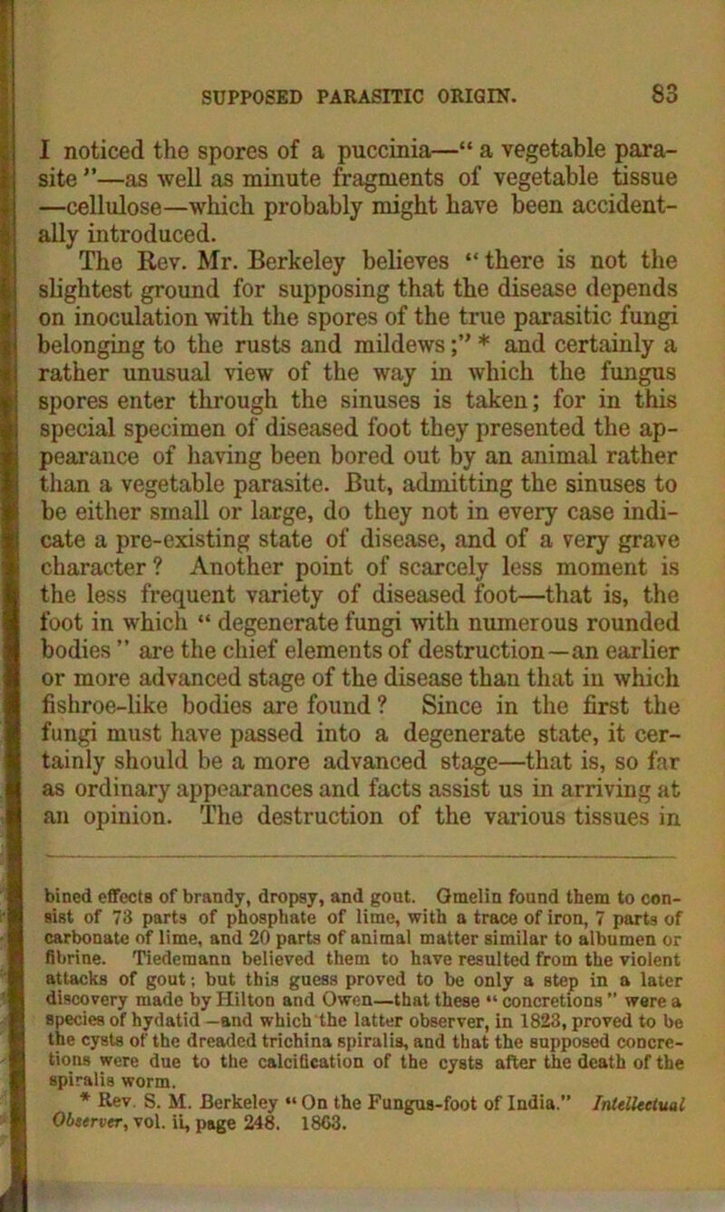 I noticed the spores of a puccinia—“ a vegetable para- site ”—as well as minute fragments of vegetable tissue —cellulose—which probably might have been accident- ally introduced. The Rev. Mr. Berkeley believes “ there is not the slightest ground for supposing that the disease depends on inoculation with the spores of the true parasitic fungi belonging to the rusts and mildews* and certainly a rather unusual view of the way in which the fungus spores enter through the sinuses is taken; for in this special specimen of diseased foot they presented the ap- pearance of having been bored out by an animal rather than a vegetable parasite. But, admitting the sinuses to be either small or large, do they not in every case indi- cate a pre-existing state of disease, and of a very grave character? Another point of scarcely less moment is the less frequent variety of diseased foot—that is, the foot in which “ degenerate fungi with numerous rounded bodies ” are the chief elements of destruction—an earlier or more advanced stage of the disease than that in which fishroe-like bodies are found ? Since in the first the fungi must have passed into a degenerate state, it cer- tainly should be a more advanced stage—that is, so far as ordinary appearances and facts assist us in arriving at an opinion. The destruction of the various tissues in bined effects of brandy, dropsy, and gout. Gmelin found them to con- sist of 73 parts of phosphate of lime, with a trace of iron, 7 parts of carbonate of lime, and 20 parts of animal matter similar to albumen or fibrine. Tiedemann believed them to have resulted from the violent attacks of gout; but this guess proved to be only a step in a later discovery made by Hilton and Owen—that these “ concretions ” were a species of hydatid —and which the latter observer, in 1823, proved to be the cysts of the dreaded trichina spiralis, and that the supposed concre- tions were due to the calcification of the cysts after the death of the spiralis worm. * Rev. S. M. Berkeley “ On the Fungus-foot of India.” Intellectual Observer, vol. ii, page 248. 1863.