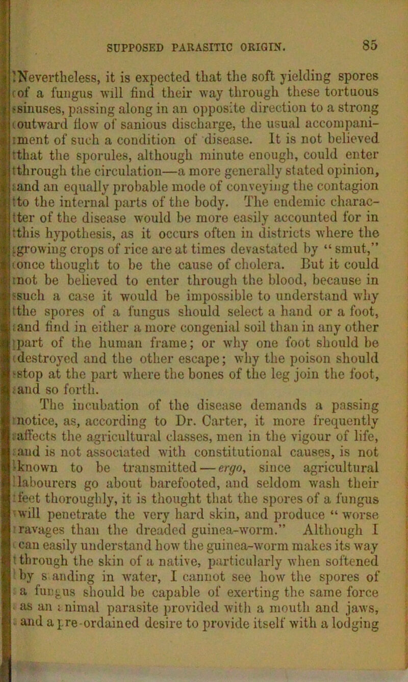 ’Nevertheless, it is expected that the soft yielding spores cof a fungus will find their way through these tortuous >sinuses, passing along in an opposite direction to a strong t outward flow of sanious discharge, the usual accompani- ment of such a condition of disease. It is not believed Tthat the sporules, although minute enough, could enter tthrough the circulation—a more generally stated opinion, land an equally probable mode of conveying the contagion ■to the internal parts of the body. The endemic charac- ter of the disease would be more easily accounted for in this hypothesis, as it occurs often in districts where the igrowing crops of rice are at times devastated by “ smut,” ionce thought to be the cause of cholera. But it could mot be believed to enter through the blood, because in ssuch a case it would be impossible to understand why tthe spores of a fungus should select a hand or a foot, , and find in either a more congenial soil than in any other 'part of the human frame; or why one foot should be 'destroyed and the other escape; why the poison should >stop at the part where the bones of the leg join the foot, and so forth. The incubation of the disease demands a passing notice, as, according to Dr. Carter, it more frequently inflects the agricultural classes, men in the vigour of life, and is not associated with constitutional causes, is not ’-known to be transmitted — ergo, since agricultural ilabourers go about barefooted, and seldom wash their feet thoroughly, it is thought that the spores of a fungus will penetrate the very hard skin, and produce “ worse ravages than the dreaded guinea-worm.” Although I can easily understand how the guinea-worm makes its way t through the skin of a native, particularly when softened by s anding in water, I cannot see how the spores of a fungus should be capable of exerting the same force as an i nimal parasite provided with a mouth and jaws, and a pre-ordained desire to provide itself with a lodging