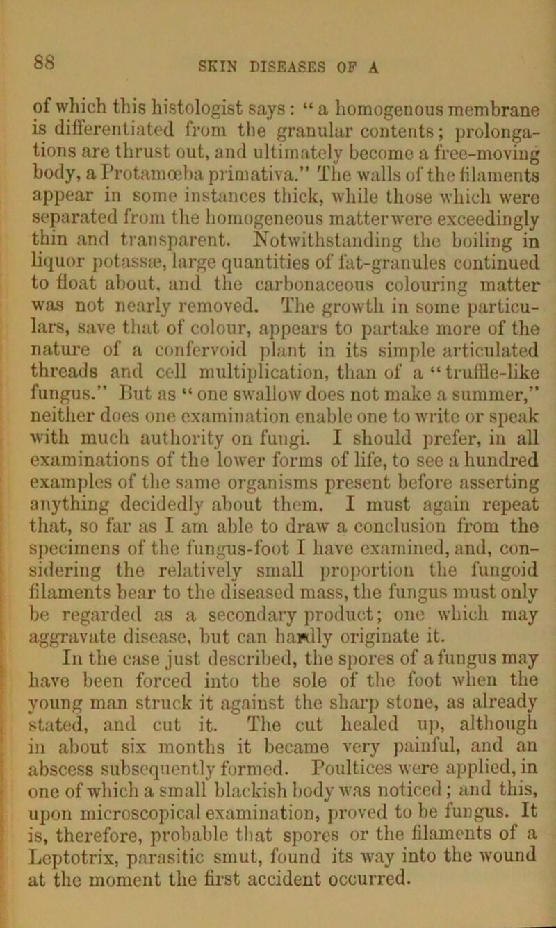 of which this histologist says: “ a homogenous membrane is differentiated from the granular contents; prolonga- tions are thrust out, and ultimately become a free-moving body, a Protamoeba primativa.” The walls of the filaments appear in some instances thick, while those which were separated from the homogeneous matterwere exceedingly thin and transparent. Notwithstanding the boiling in liquor potass®, large quantities of fat-granules continued to float about, and the carbonaceous colouring matter was not nearly removed. The growth in some particu- lars, save that of colour, appears to partake more of the nature of a confervoid plant in its simple articulated threads and cell multiplication, than of a “ truflle-like fungus.” But as “ one swallow does not make a summer,” neither does one examination enable one to write or speak with much authority on fungi. I should prefer, in all examinations of the lower forms of life, to see a hundred examples of the same organisms present before asserting anything decidedly about them. I must again repeat that, so far as I am able to draw a conclusion from the specimens of the fungus-foot I have examined, and, con- sidering the relatively small proportion the fungoid filaments hear to the diseased mass, the fungus must only be regarded as a secondary product; one which may aggravate disease, but can hardly originate it. In the case just described, the spores of a fungus may have been forced into the sole of the foot when the young man struck it against the sharp stone, as already stated, and cut it. The cut healed up, although in about six months it became very painful, and an abscess subsequently formed. Poultices were applied, in one of which a small blackish body was noticed; and this, upon microscopical examination, proved to be fungus. It is, therefore, probable that spores or the filaments of a Leptotrix, parasitic smut, found its Avay into the wound at the moment the first accident occurred.