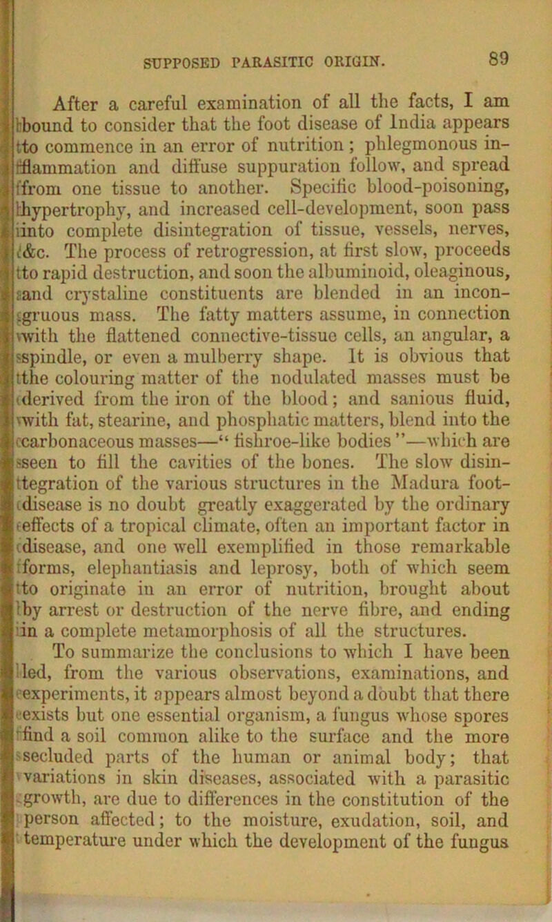 After a careful examination of all the facts, I am tbound to consider that the foot disease of India appears tto commence in an error of nutrition ; phlegmonous in- flammation and diffuse suppuration follow, and spread (from one tissue to another. Specific blood-poisoning, lhypertrophy, and increased cell-development, soon pass iinto complete disintegration of tissue, vessels, nerves, t&c. The process of retrogression, at first slow, proceeds tto rapid destruction, and soon the albuminoid, oleaginous, sand crystaline constituents are blended in an incon- gruous mass. The fatty matters assume, in connection with the flattened connective-tissue cells, an angular, a sspindle, or even a mulberry shape. It is obvious that tthe colouring matter of the nodulated masses must be derived from the iron of the blood; and sanious fluid, with fat, stearine, and phosphatic matters, blend into the (Carbonaceous masses—“ fishroe-like bodies ”—which are sseen to fill the cavities of the bones. The slow disin- ttegration of the various structures in the Madura foot- idisease is no doubt greatly exaggerated by the ordinary -effects of a tropical climate, often an important factor in (disease, and one well exemplified in those remarkable ;forms, elephantiasis and leprosy, both of which seem tto originate in an error of nutrition, brought about iby arrest or destruction of the nerve fibre, and ending in a complete metamorphosis of all the structures. To summarize the conclusions to which I have been led, from the various observations, examinations, and experiments, it appears almost beyond a doubt that there •exists but one essential organism, a fungus whose spores 'find a soil common alike to the surface and the more >secluded parts of the human or animal body; that variations in skin diseases, associated with a parasitic .growth, are due to differences in the constitution of the person affected; to the moisture, exudation, soil, and temperature under which the development of the fungus