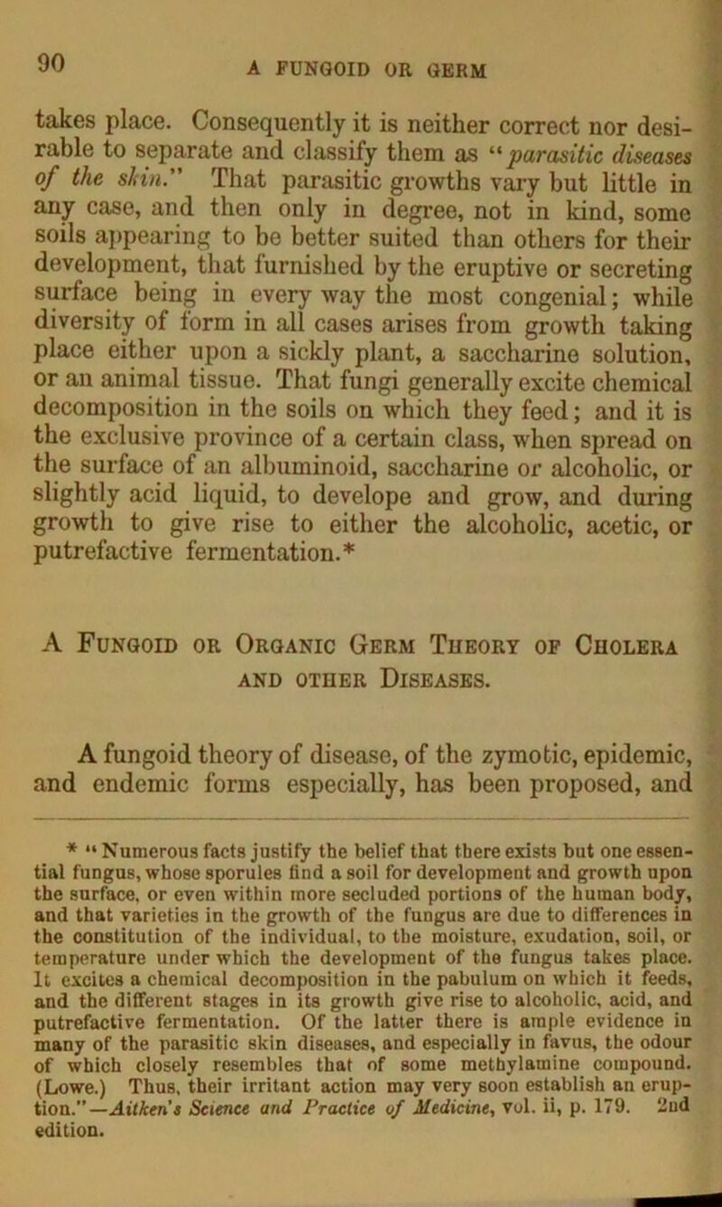 takes place. Consequently it is neither correct nor desi- rable to separate and classify them as “parasitic diseases of the slnn.” That parasitic growths vary but little in any case, and then only in degree, not in kind, some soils appearing to be better suited than others for their development, that furnished by the eruptive or secreting surface being in every way the most congenial; while diversity of lorm in all cases arises from growth taking place either upon a sickly plant, a saccharine solution, or an animal tissue. That fungi generally excite chemical decomposition in the soils on which they feed; and it is the exclusive province of a certain class, when spread on the surface of an albuminoid, saccharine or alcoholic, or slightly acid liquid, to develope and grow, and during growth to give rise to either the alcoholic, acetic, or putrefactive fermentation.* A Fungoid or Organic Germ Theory of Cholera and other Diseases. A fungoid theory of disease, of the zymotic, epidemic, and endemic forms especially, has been proposed, and * “Numerous facts justify the belief that there exists but one essen- tial fungus, whose sporules find a soil for development and growth upon the surface, or even within more secluded portions of the human body, and that varieties in the growth of the fungus are due to differences in the constitution of the individual, to the moisture, exudation, soil, or temperature under which the development of the fungus takes place. It excites a chemical decomposition in the pabulum on which it feeds, and the different stages in its growth give rise to alcoholic, acid, and putrefactive fermentation. Of the latter there is ample evidence in many of the parasitic skin diseases, and especially in favus, the odour of which closely resembles that of some methylamine compound. (Lowe.) Thus, their irritant action may very soon establish an erup- tion.”—Aitken’s Science and Practice vf Medicine, vol. ii, p. 179. 2nd edition.
