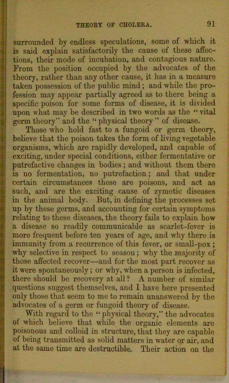 surrounded by endless speculations, some of which it is said explain satisfactorily the cause of these affec- tions, their mode of incubation, and contagious nature. From the position occupied by the advocates of the theory, rather than any other cause, it has in a measure taken possession of the public mind; and while the pro- fession may appear partially agreed as to there being a specific poison for some forms of disease, it is divided upon what may be described in two words as the “ vital germ theory” and the “ physical theory ” of disease. Those who hold fast to a fungoid or germ theory, believe that the poison takes the form of living vegetable organisms, which are I’apidly developed, and capable of exciting, under special conditions, either fermentative or putrefactive changes in bodies ; and without them there is no fermentation, no putrefaction; and that under certain circumstances these are poisons, and act as such, and are the exciting cause of zymotic diseases in the animal body. But, in defining the processes set up by these germs, and accounting for certain symptoms relating to these diseases, the theory fails to explain how a disease so readily communicable as scarlet-fever is more frequent before ten years of age, and why there is immunity from a recurrence of this fever, or small-pox; why selective in respect to season; why the majority of those affected recover—and for the most pai’t recover as it were spontaneously; or why, when a person is infected, there should be recovery at all ? A number of similar questions suggest themselves, and I have here presented only those that seem to me to remain unanswered by the advocates of a germ or fungoid theory of disease. With regard to the “physical theory,” the advocates of which believe that while the organic elements are poisonous and colloid in structure, that they are capable of being transmitted as solid matters in water or air, and at the same time are destructible. Their action on the
