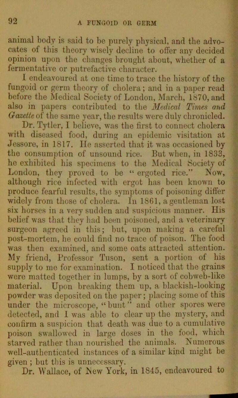 animal body is said to be purely physical, and the advo- cates of this theory wisely decline to offer any decided opinion upon the changes brought about, whether of a fermentative or putrefactive character. 1 endeavoured at one time to trace the history of the fungoid or germ theory of cholera; and in a paper read before the Medical Society of London, March, 1870, and also in papers contributed to the Medical Times and Gazette of the same year, the results were duly chronicled. Dr. Tytler, I believe, was the first to connect cholera with diseased food, during an epidemic visitation at Jessore, in 1817. He asserted that it was occasioned by the consumption of unsound rice. But when, in 1833, he exhibited his specimens to the Medical Society of London, they proved to be “ ergoted rice.” Now, although rice infected with ergot has been known to produce fearful results, the symptoms of poisoning differ widely from those of cholera. In 1861, a gentleman lost six horses in a very sudden and suspicious manner. His belief was that they had been poisoned, and a veterinary surgeon agreed in this; but, upon making a careful post-mortem, he could find no trace of poison. The food was then examined, and some oats attracted attention. My friend, Professor Tuson, sent a portion of his supply to me for examination. I noticed that the grains were matted together in lumps, by a sort of cobweb-like material. Upon breaking them up, a blackish-looking powder was deposited on the paper; placing some of this under the microscope, “ bunt ” and other spores were detected, and 1 was able to clear up the mystery, and confirm a suspicion that death was due to a cumulative poison swallowed in large doses in the food, which starved rather than nourished the animals. Numerous well-authenticated instances of a similar kind might be given ; but this is unnecessary. Dr. Wallace, of New York, in 1845, endeavoured to