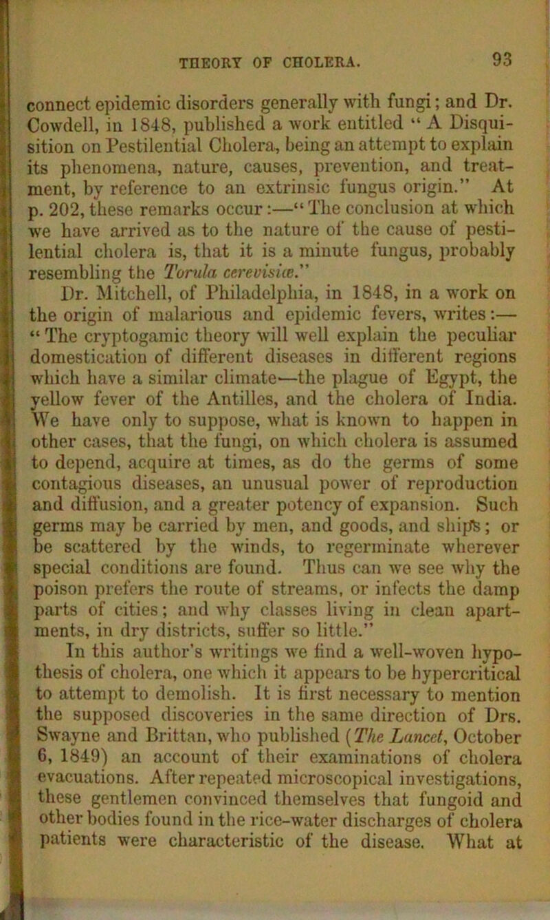 connect epidemic disorders generally with fungi; and Dr. Cowdell, in 1848, published a work entitled “ A Disqui- sition on Pestilential Cholera, being an attempt to explain its phenomena, nature, causes, prevention, and treat- ment, by reference to an extrinsic fungus origin.” At p. 202, these remarks occur:—“ The conclusion at which we have arrived as to the nature of the cause of pesti- lential cholera is, that it is a minute fungus, probably resembling the Torula cerevisice. Dr. Mitchell, of Philadelphia, in 1848, in a work on the origin of malarious and epidemic fevers, writes:— “ The cryptogamic theory will well explain the peculiar domestication of different diseases in different regions which have a similar climate'—the plague of Egypt, the yellow fever of the Antilles, and the cholera of India. We have only to suppose, what is known to happen in other cases, that the fungi, on which cholera is assumed to depend, acquire at times, as do the germs of some contagkms diseases, an unusual power of reproduction and diffusion, and a greater potency of expansion. Such germs may be carried by men, and goods, and ships; or be scattered by the w-inds, to regerminate wherever special conditions are found. Thus can wre see Avliy the poison prefers the route of streams, or infects the damp parts of cities; and why classes living in clean apart- ments, in dry districts, suffer so little.” In this author’s writings wre find a well-woven hypo- thesis of cholera, one which it appears to be hypercritical to attempt to demolish. It is first necessary to mention the supposed discoveries in the same direction of Drs. Swayne and Brittan, who published (The Lancet, October 6, 1849) an account of their examinations of cholera evacuations. After repeated microscopical investigations, these gentlemen convinced themselves that fungoid and other bodies found in the rice-water discharges of cholera patients were characteristic of the disease. What at
