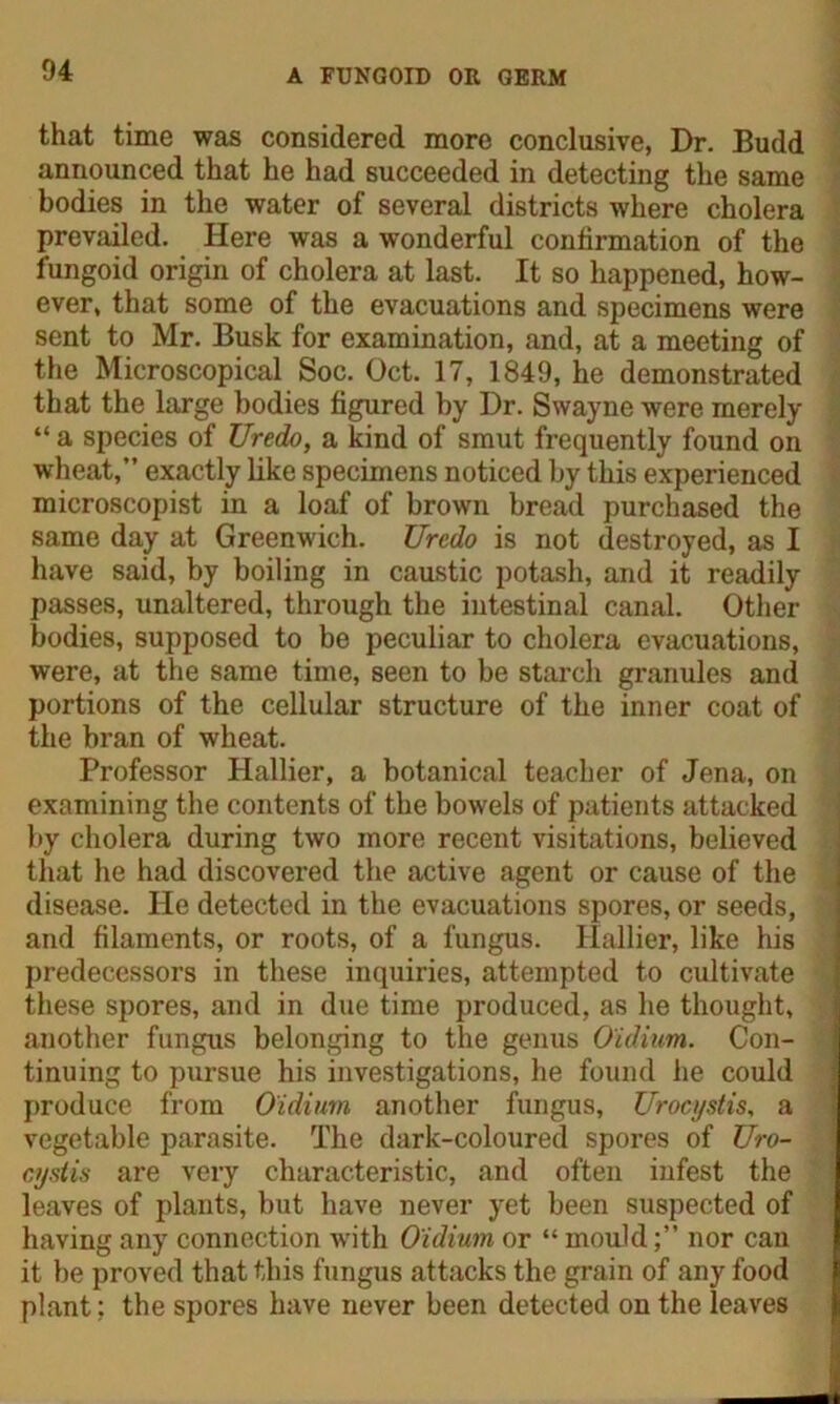 that time was considered more conclusive, Dr. Budd announced that he had succeeded in detecting the same bodies in the water of several districts where cholera prevailed. Here was a wonderful confirmation of the fungoid origin of cholera at last. It so happened, how- ever, that some of the evacuations and specimens were sent to Mr. Busk for examination, and, at a meeting of the Microscopical Soc. Oct. 17, 1849, he demonstrated that the large bodies figured by Dr. Swayne were merely “ a species of Uredo, a kind of smut frequently found on wheat,” exactly like specimens noticed by this experienced microscopist in a loaf of brown bread purchased the same day at Greenwich. Uredo is not destroyed, as I have said, by boiling in caustic potash, and it readily passes, unaltered, through the intestinal canal. Other bodies, supposed to be peculiar to cholera evacuations, were, at the same time, seen to be starch granules and portions of the cellular structure of the inner coat of the bran of wheat. Professor Hallier, a botanical teacher of Jena, on examining the contents of the bowels of patients attacked by cholera during two more recent visitations, believed that he had discovered the active agent or cause of the disease. He detected in the evacuations spores, or seeds, and filaments, or roots, of a fungus. Hallier, like his predecessors in these inquiries, attempted to cultivate these spores, and in due time produced, as he thought, another fungus belonging to the genus O'idium. Con- tinuing to pursue his investigations, he found he could produce from O'idium another fungus, Urocystis, a vegetable parasite. The dark-coloured spores of Uro- cystis are very characteristic, and often infest the leaves of plants, but have never yet been suspected of having any connection with O'idium or “ mouldnor can it be proved that this fungus attacks the grain of any food plant: the spores have never been detected on the leaves