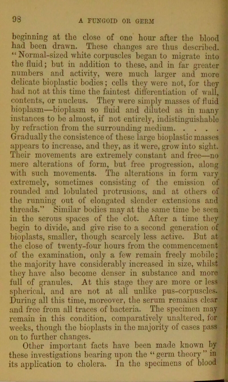 beginning at the close of one hour after the blood : had been drawn. These changes are thus described, j “ Normal-sized white corpuscles began to migrate into ’ the fluid; but in addition to these, and in far greater j numbers and activity, were much larger and more delicate bioplastic bodies; cells they were not, for they | had not at this time the faintest differentiation of wall, j contents, or nucleus. They were simply masses of fluid i bioplasm—bioplasm so fluid and diluted as in many ^ instances to be almost, if not entirely, indistinguishable 1 by refraction from the surrounding medium Gradually the consistence of these large bioplastic masses * appears to increase, and they, as it were, grow into sight. | Their movements are extremely constant and free—no 1 mere alterations of form, but free progression, along . with such movements. The alterations in form vary extremely, sometimes consisting of the emission of f; rounded and lobulated protrusions, and at others of| the running out of elongated slender extensions and threads.” Similar bodies may at the same time be seen ! in the serous spaces of the clot. After a time they begin to divide, and give rise to a second generation of bioplasts, smaller, though scarcely less active. But at * the close of twenty-four hours from the commencement of the examination, only a few remain freely mobile; the majority have considerably increased in size, whilst they have also become denser in substance and more full of granules. At this stage they are more or less spherical, and are not at all unlike pus-corpuscles. During all this time, moreover, the serum remains clear and free from all traces of bacteria. The specimen may remain in this condition, comparatively unaltered, for weeks, though the bioplasts in the majority of cases pass on to further changes. Other important facts have been made known by these investigations bearing upon the “germ theory” in its application to cholera. In the specimens of blood