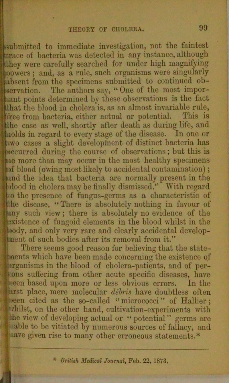submitted to immediate investigation, not the faintest [trace of bacteria was detected in any instance, although [they were carefully searched for under high magnifying oowers ; and, as a rule, such organisms were singularly absent from the specimens submitted to continued ob- servation. The authors say, “ One of the most impor- tant points determined by these observations is the fact [that the blood in cholera is, as an almost invariable rule, free from bacteria, either actual or potential. This is the case as well, shortly after death as during life, and nolds in regard to every stage of the disease. In one or -,wo cases a slight development of distinct bacteria has occurred during the course of observations; but this is i uo more than may occur in the most healthy specimens \ of blood (owing most likely to accidental contamination); | and the idea that bacteria are normally present in the I olood in cholera may be finally dismissed.” With regard o the presence of fungus-germs as a characteristic of :he disease, “There is absolutely nothing in favour of ; any such view; there is absolutely no evidence of the (existence of fungoid elements in the blood whilst in the ■>ody, and only very rare and clearly accidental develop- ment of such bodies after its removal from it.” There seems good reason for believing that the state- i meats which have been made concerning the existence of 1 Organisms in the blood of cholera-patients, and of per- il ions suffering from other acute specific diseases, have i jween based upon more or less obvious errors. In the airst place, mere molecular debris have doubtless often ' >een cited as the so-called “ micrococci ” of Hallier; ij ’/hilst, on the other hand, cultivation-experiments with ! he view of developing actual or “ potential ” germs are ■ : iable to be vitiated by numerous sources of fallacy, and : aive given rise to many other erroneous statements.* * British Medical Journal, Feb. 22, 1873.