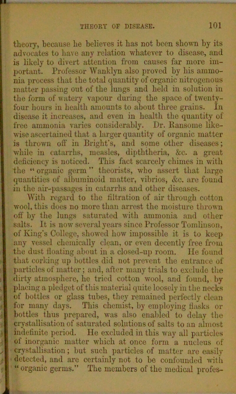 II THEORY OF DISEASE. 101 theory, because he believes it has not been shown by its advocates to have any relation whatever to disease, and is likely to divert attention from causes far more im- portant. Professor Wanklyn also proved by his ammo- nia process that the total quantity of organic nitrogenous matter passing out of the lungs and held in solution in the form of watery vapour during the space of twenty- four hours in health amounts to about three grains. In disease it increases, and even in health the quantity of free ammonia varies considerably. Dr. Ransome like- wise ascertained that a larger quantity of organic matter is thrown off in Bright’s, and some other diseases; while in catarrhs, measles, dipththeria, &c. a great deficiency is noticed. This fact scarcely chimes in with the “ organic germ ” theorists, who assert that large quantities of albuminoid matter, vibrios, &c. are found in the air-passages in catarrhs and other diseases. With regard to the filtration of air through cotton wool, this does no more than arrest the moisture thrown off' by the lungs saturated with ammonia and other salts. It is now several years since Professor Tomlinson, of King’s College, showed how impossible it is to keep any vessel chemically clean, or even decently free from the dust floating about in a closed-up room. He found that corking up bottles did not prevent the entrance of particles of matter; and, after many trials to exclude the dirty atmosphere, he tried cotton wool, and found, by placing a pledget of this material quite loosely in the necks of bottles or glass tubes, they remained perfectly clean for many days. This chemist, by employing tiasks or bottles thus prepared, was also enabled to delay the crystallisation of saturated solutions of salts to an almost indefinite period. He excluded in this way all particles of inorganic matter which at once form a nucleus of crystallisation; but such particles of matter are easily detected, and are certainly not to be confounded with “ organic germs.” The members of the medical profes-
