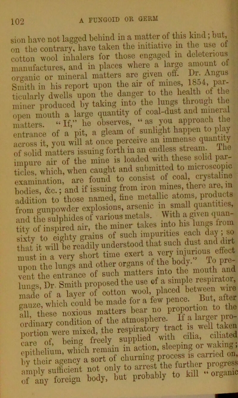 sion have not. lagged behind in a matter of this kind; but, on the contrary, have taken the initiative in the use ot cotton wool inhalers for those engaged in deleterious manufactures, and in places where a large amount of organic or mineral matters are given oft. Dr An0us Smith in his report upon the air of mines, 18o4, par- ticularly dwells upon the danger to the health of the miner produced by taking into the ungs through the open mouth a large quantity of coal-dust and mineral niotters “ If,” he observes, “ as you approach the entrance of a pit, a gleam of sunlight happen to play across it, you will at once perceive an immense quantity of solid matters issuing forth in an endless stream. T impure air of the mine is loaded with these solid par- ities which, when caught and submitted to microscopic examination, are found to consist of coal, crystaline bodies &c.; and if issuing from iron mines, there are, m addition to those named, tine metallic atoms, products from gunpowder explosions, arsenic in small quantities, and the sulphides of various metals. With a given quan- tity of inspired air, the miner takes into Ins lungs from sixty to eighty grains of such impurities each day ; so that it will be readily understood that such dust and dir Austin a very sbJ time exert ii nmi the lungs and other organs oi the bo )• 1 vent the entrance of such matters into the mouth and utlDr Smith proposed the use of a simple respirator, made of a layer of cotton wool, placed between wire gauze which could be made for a few pence. But,.liter mU these noxious matters bear no proportion to the 0« condition of the atmosi^iere. a a larger £ portion were mixed, the respiratory t .,. , , nf bein freely supplied with cilia, ciiiate SreUum whfeh remain in action, sleeping or waking; epithelium, rhuming process is carried on, hy their ^ency ^est the further progress rf'X body! but probably to kill .‘organic