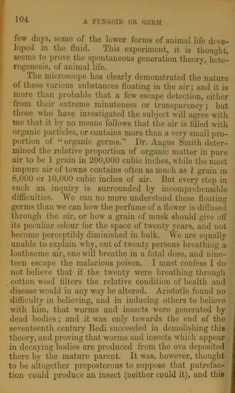 few days, some of the lower forms of animal life deve- loped in the fluid. This experiment, it is thought, seems to prove the spontaneous generation theory, hete- rogenesis, of animal life. The microscope has clearly demonstrated the nature of these various substances floating in the air; and it is more than probable that a few escape detection, either from their extreme minuteness or transparency; but those who have investigated the subject will agree with me that it by no means follows that the air is filled with organic particles, or contains more than a very small pro- portion of “ organic germs.” Dr. Angus Smith deter- mined the relative proportion of organic matter in pure air to be 1 grain in 200,000 cubic inches, while the most impure air of towns contains often as much as 1 grain in 8,000 or 10,000 cubic inches of air. But every step in such an inquiry is surrounded by incomprehensible difficulties. We can no more understand these floating germs than we can how the perfume of a flower is diffused through the air, or how a grain of musk should give off its peculiar odour lor the space of twenty years, and not become perceptibly diminished in bulk. We are equally unable to explain why, out of twenty persons breathing a loathsome air, one will breathe in a fatal dose, and nine- teen escape the malarious poison. I must confess I do not believe that if the twenty were breathing through cotton wool filters the relative condition of health and disease would in any way be altered. Aristotle found no difficulty in believing, and in inducing others to believe with him, that worms and insects were generated by dead bodies; and it was only towards the end of the seventeenth century Bedi succeeded in demolishing this theory, and proving that worms and insects which appear in decaying bodies are produced from the ova deposited there by the mature parent. It was, however, thought to be altogether preposterous to suppose that putrefac- tion could produce an insect (neither could it), and this