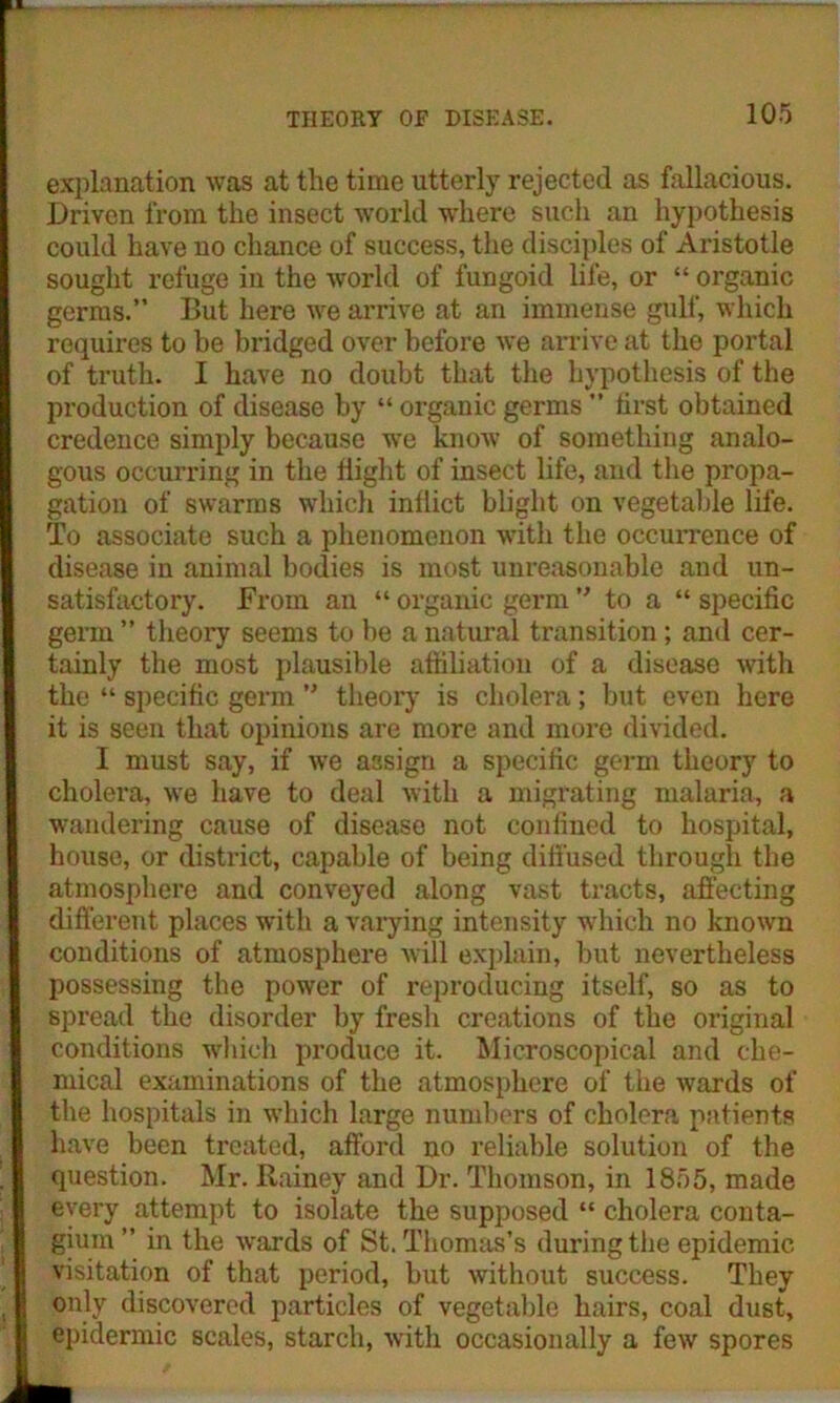 explanation was at the time utterly rejected as fallacious. Driven from the insect world where such an hypothesis could have no chance of success, the disciples of Aristotle sought refuge in the world of fungoid life, or “ organic germs.” But here we arrive at an immense gulf, which requires to be bridged over before we arrive at the portal of truth. I have no doubt that the hypothesis of the production of disease by “ organic germs ” first obtained credence simply because we know of something analo- gous occurring in the flight of insect life, and the propa- gation of swarms which inflict blight on vegetable life. To associate such a phenomenon with the occurrence of disease in animal bodies is most unreasonable and un- satisfactory. JFrom an “ organic germ ” to a “ specific germ ” theory seems to be a natural transition; and cer- tainly the most plausible affiliation of a disease with the “ specific germ ” theory is cholera; but even here it is seen that opinions are more and more divided. I must say, if we assign a specific germ theory to cholera, we have to deal with a migrating malaria, a wandering cause of disease not confined to hospital, house, or district, capable of being diffused through the atmosphere and conveyed along vast tracts, affecting different places with a varying intensity which no known conditions of atmosphere will explain, but nevertheless possessing the power of reproducing itself, so as to spread the disorder by fresh creations of the original conditions which produce it. Microscopical and che- mical examinations of the atmosphere of the wards of the hospitals in which large numbers of cholera patients have been treated, afford no reliable solution of the question. Mr. Rainey and Dr. Thomson, in 1855, made every attempt to isolate the supposed “ cholera conta- gium ” in the wards of St. Thomas’s during the epidemic visitation of that period, but without success. They only discovered particles of vegetable hairs, coal dust, epidermic scales, starch, with occasionally a few spores