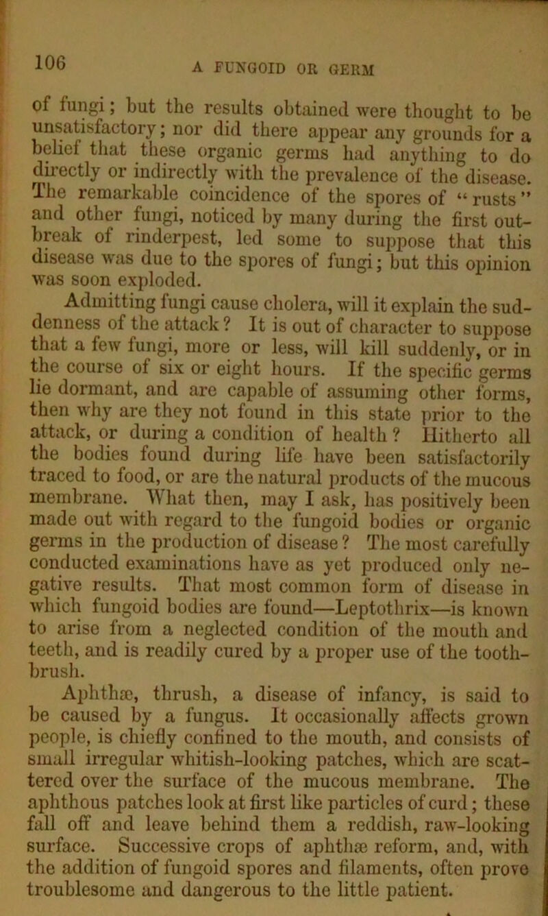 of fungi; but the results obtained were thought to be unsatisfactory; nor did there appear any grounds for a belief that these organic germs had anything to do directly or indirectly with the prevalence of the disease. The remarkable coincidence of the spores of “ rusts ” and other fungi, noticed by many during the first out- break of rinderpest, led some to suppose that this disease was due to the spores of fungi; but this opinion was soon exploded. Admitting fungi cause cholera, will it explain the sud- denness of the attack ? It is out of character to suppose that a few fungi, more or less, will kill suddenly, or in the course of six or eight hours. If the specific germs lie dormant, and are capable of assuming other forms, then why are they not found in this state prior to the attack, or during a condition of health ? Hitherto all the bodies found during life have been satisfactorily traced to food, or are the natural products of the mucous membrane. What then, may I ask, has positively been made out with regard to the fungoid bodies or organic germs in the production of disease ? The most carefully conducted examinations have as yet produced only ne- gative results. That most common form of disease in which fungoid bodies are found—Leptotlirix—is known to arise from a neglected condition of the mouth and teeth, and is readily cured by a proper use of the tooth- brush. Aphthae, thrush, a disease of infancy, is said to be caused by a fungus. It occasionally affects grown people, is chiefly confined to the mouth, and consists of small irregular whitish-looking patches, which are scat- tered over the surface of the mucous membrane. The aphthous patches look at first like particles of curd; these fall off and leave behind them a reddish, raw-looking surface. Successive crops of aphtha: reform, and, with the addition of fungoid spores and filaments, often prove troublesome and dangerous to the little patient.