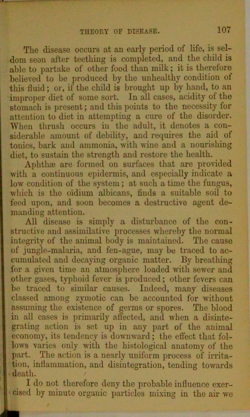 The disease occurs at an early period of life, is sel- dom seon after teething is completed, and the child is able to partake of other food than milk; it is therefore believed to be produced by the unhealthy condition of this fluid; or, if the child is brought up by hand, to an improper diet of some sort. In all cases, acidity of the stomach is present; and this points to the necessity for attention to diet in attempting a cure of the disorder. When thrush occurs in the adult, it denotes a con- siderable amount of debility, and requires the aid of tonics, bark and ammonia, with wine and a nourishing diet, to sustain the strength and restore the health. Aplithse are formed on surfaces that are provided with a continuous epidermis, and especially indicate a low condition of the system; at such a time the fungus, which is the o'idium albicans, finds a suitable soil to feed upon, and soon becomes a destructive agent de- manding attention. All disease is simply a disturbance of the con- structive and assimilative processes whereby the normal integrity of the animal body is maintained. The cause of jungle-malaria, and fen-ague, may be traced to ac- cumulated and decaying organic matter. By breathing for a given time an atmosphere loaded with sewer and other gases, typhoid fever is produced; other fevers can be traced to similar causes. Indeed, many diseases classed among zymotic can be accounted for without assuming the existence of germs or spores. The blood in all cases is primarily affected, and when a disinte- grating action is set up in any part of the animal economy, its tendency is downward; the effect that fol- lows varies only with the histological anatomy of the part. The action is a nearly uniform process of irrita- tion, inflammation, and disintegration, tending towards death. I do not therefore deny the probable influence exer- cised by minute organic particles mixing in the air we