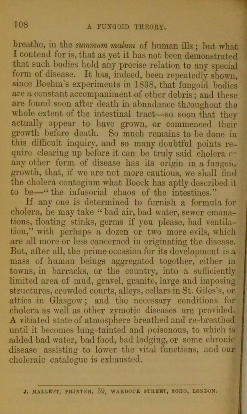 A FUNGOID THEORY. breathe, in the summnm malum of human ills ; but what I contend for is, that as yet it has not been demonstrated that such bodies hold any precise relation to any special form of disease. It has, indeed, been repeatedly shown, since Boehm’s experiments in 1838, that fungoid bodies are a constant accompaniment of other debris; and these are found soon after death in abundance throughout the whole extent of the intestinal tract—so soon that they actually appear to have grown, or commenced their growth before death. So much remains to be done in this difficult inquiry, and so many doubtful points re- quire clearing up before it can be truly said cholera c- any other form of disease has its origin in a fungoiu growth, that, if wre are not more cautious, we shall find the cholera contagium what Boeck has aptly described it to be—“ the infusorial chaos of the intestines.” If any one is determined to furnish a formula for cholera, he may take “ bad air, bad water, sewer emana- tions, floating stinks, germs if you please, bad ventila- tion,” with perhaps a dozen or two more evils, which are all more or less concerned in originating the disease. But, after all, the prime occasion for its development is a mass of human beings aggregated together, either in towns, in barracks, or the country, into a sufficiently limited area of mud, gravel, granite, large and imposing structures, crowded courts, alleys, cellars in St. Giles’s, or attics in Glasgow; and the necessary conditions for cholera as well as other zymotic diseases are provided. A vitiated state of atmosphere breathed and re-breathed until it becomes lung-tainted and poisonous, to which is added bad water, bad food, bad lodging, or some chronic disease assisting to lower the vital functions, and our choleraic catalogue is exhausted. J. 1IALLETT, PRINTER, 59, WARDOUR STREET, SOHO, LONDON.