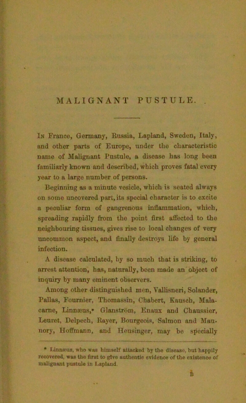 MALIGNANT PUSTULE. In France, Germany, Kussia, Lapland, Sweden, Italy, and other parts of Europe, under the characteristic name of Malignant Pustule, a disease has long been familiarly known and described, which proves fatal every year to a large number of persons. Beginning as a minute vesicle, which is seated always on some uncovered part, its special character is to excite a peculiar form of gangrenous inflammation, which, spreading rapidly from the point first afiected to the neighbouring tissues, gives rise to local changes of very uncommon aspect, and finally destroys life by general infection. A disease calculated, by so much that is striking, to arrest attention, has, naturally, been made an object of inquiry by many eminent observers. Among other distinguished men, Vallisneri, Solander, Pallas, Fournier, Thomassin, Chabert, Kausch, Mala- came, Linnseus,* Glanstrom, Enaux and Chaussier, Leuret, Delpech, Rayer, Bourgeois, Salmon and Mau- nory, Hoffmann, and Heusinger, may be specially * J.iQnsRua, who was himself attacked b; the disease, but happily recovered, was the first to give authentic evidence of the existence of malignant piutule in I.aplaud. h