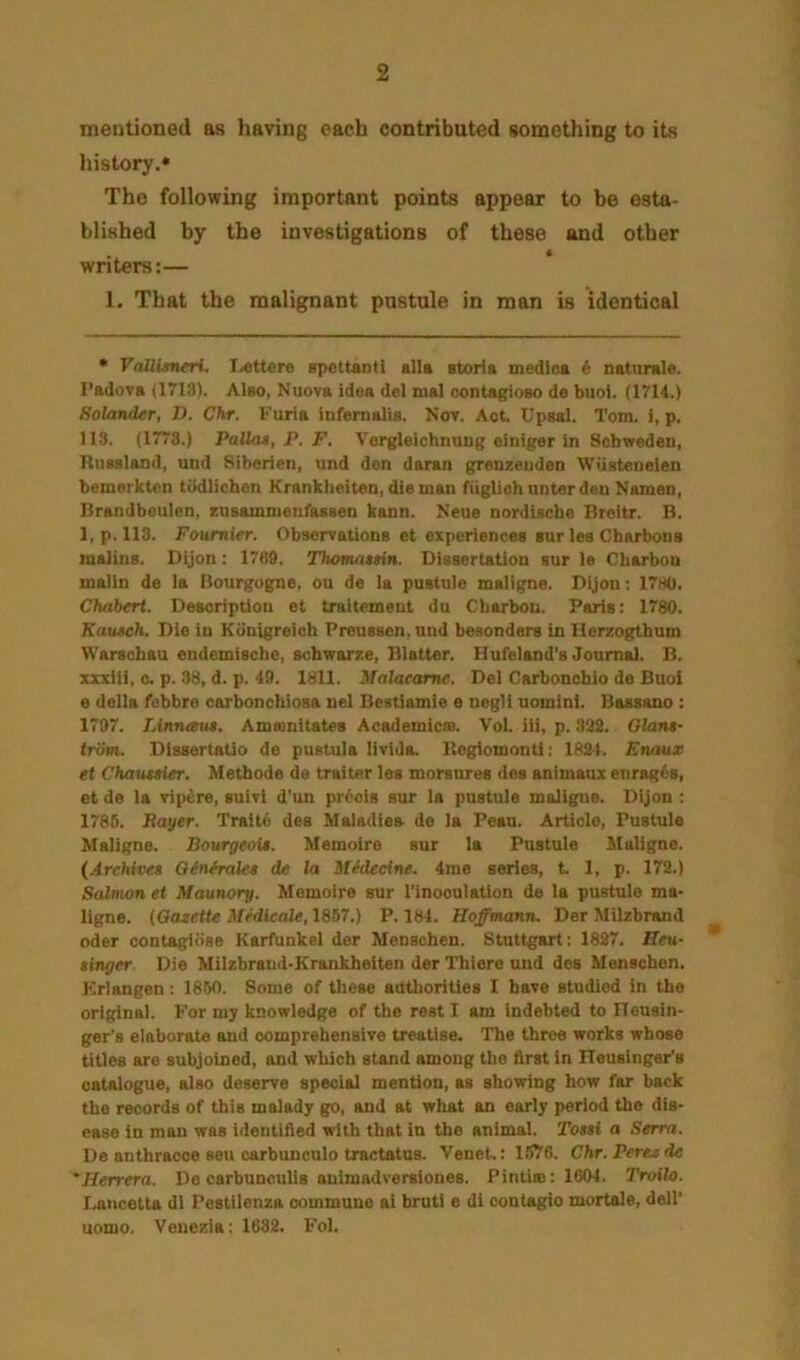 mentioned as having each contributed something to its liistory.* The following important points appear to be esta- blished by the investigations of these and other writers:— 1. That the malignant pustule in man is identical • VaUisneri. I^ttere spetUnti alls storia medics i natiirale. I’adova 11713). Also, Nuova idea del mal oontagioeo de buoi. (1714.) HoUmder, D. Chr. P’uria inferualia. Nov. Act. Upaal. Tom. i, p. 113. (1773.) PaUa$, P, F. Vorgleiohnung einiger in Scbwedeu, Ituasland, und Siberien, nnd den daran grenzeuden Wiiateneien bemerkten tiidlichen Krankheiten, dieman fuglioii nnter den Namen, Jlrandbeulen, zusammenfasaen kann. Neue nordische Breitr. B. 1, p. 113. Foumirr. Obaervationa et experiences sur lee Cfaarbona malina. Dijon : 17«9. Thomatsin. Dissertation aur le Cliarbou malin de ia Bourgogne, ou de la pustule maligne. Dijon; 17so. Chabert. Description et traitemeut da Cbarbon. Paris: 1780. Kauteh. Dio in Kiinigreich Preuaaen, and besonders in llerzogthum Warscbau endemiacbe, scbwarze, Blatter. Hufeland’s Journal. B. xxxiii, 0. p. 38, d. p. 49. 1811. Malacame. Del Carboncbio de Buoi e della febbro carbonohioaa nel Bestiamie e negli uomini. Baasano : 1797. Linruem. Amamitates Acsdemicaa. Vol. iii, p. 392. 01an$- trlSm. Dissertatio de pustula livida. Itegiomonti: 182). Enaux et Chaxueier. Metbode de trailer lea morsurea dea animaux enrages, et de la vip£re, suivi d'un pr6oia sur la pustule maligite. Dijon ; 1766. Bayer. Traite dee Maladies de la Peau. Article, Pustule Maligne. Bourgeoii. Memoire sur la Pustule Maligne. {Archives Qinfrales de la iUdecine. 4me series, t. 1, p. 172.) Salmon et Maunory. Memoire sur I'inooulation de la pustule ma- ligne. (Gazette Miytcale, 1857.) P.184. Hoffmann. Der Milzbrand Oder contagibse Karfunkei der Mensohen. Stuttgart: 1827. Hen- singer Die Milzbrauii-Krankheiten der Tbiere and des Menacben. Kriangen : 1850. Some of tbeae auUioriUea I have studied in tbe original. For my knowledge of tbe rest I am indebted to ITouain- ger’s elaborate and comprehensive treatise. The three works whose titles are subjoined, and which stand among the first in ITeusinger's catalogue, also deserve special mention, as showing how far back the records of this malady go, and at what an early period the dis- ease in man was identified with that in the animal. Tossi a Serra. De anthracoe seu carbunculo tmctatuB. Venet.: 1-576. Chr. Perez de 'Herrera. De carbunculis auimadversiones. Pintie: 1604. Troilo. l-ancetta di Pestilenza commune ai bruti e di contagio mortals, dell’ uomo. Venezia: 1632. Fol.