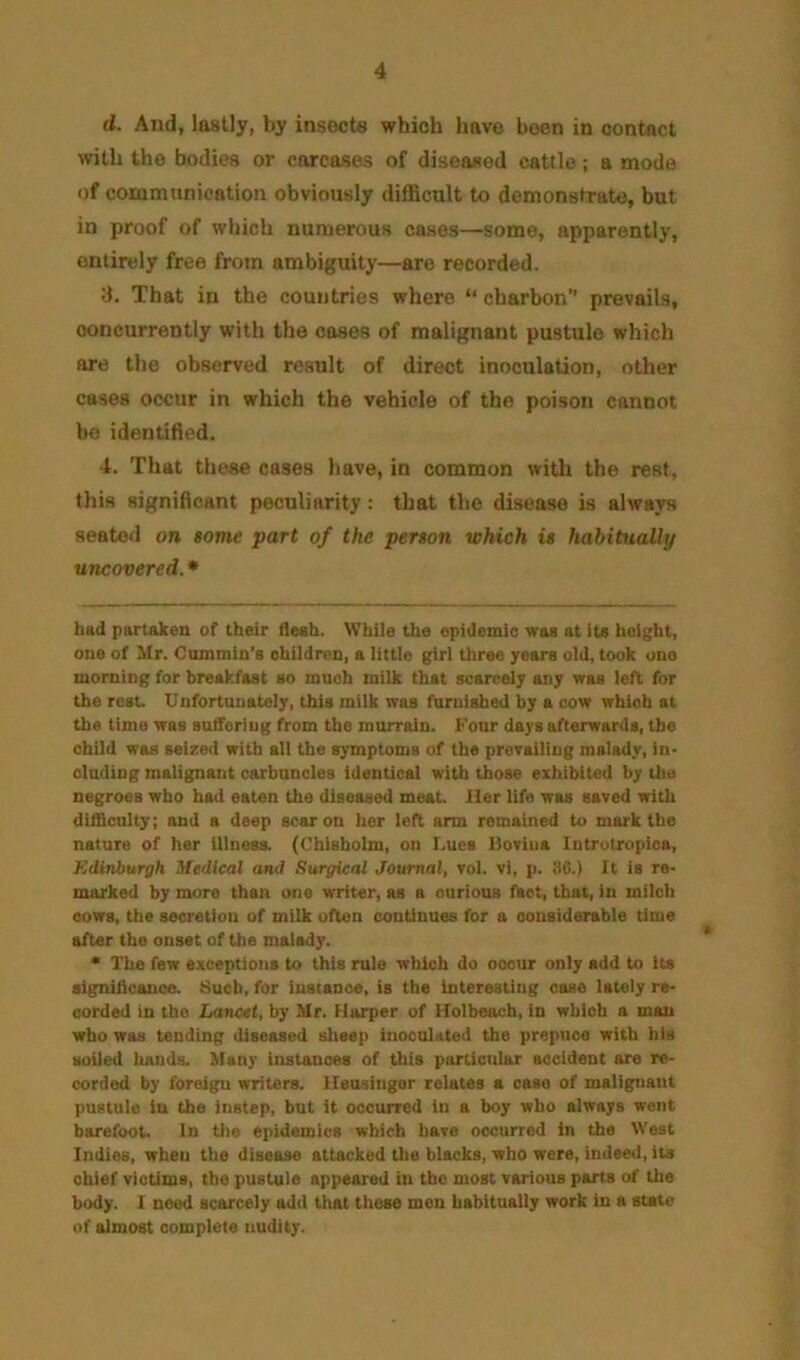 d. And, lastly, by insects which have been in contact with the bodies or carcases of diseased cattle; a mode of communication obviously difficult to demonstrate, but in proof of which numerous cases—some, apparently, entirely free from ambiguity—are recorded. d. That in the countries where “ charbon prevails, concurrently with the coses of malignant pustule which are the observed result of direct inoculation, other cases occur in which the vehicle of the poison cannot be identified. 4. That these cases have, in common with the rest, this significant peculiarity; that the disease is always seated on $ome part of the person which is habitually uncovered. * had partaken of their flesh. While the epidemic was at its height, one of Mr. Cummin’s children, a little girl three years old, took one morning for breakfast so much milk that scarcely any was left for the rest. Unfortunately, this milk was furnished by a cow which at the time was suffering from the murrain. Four days afterwards, the child was seized with all the symptoms of the prevailing malady, in- cluding malignant carbuncles identical with those exhibited by Uie negroes who had eaten the diseased meat. Her life was saved with difficnlty; and a deep scar on her left arm remained to mark the nature of her illness. (Chisholm, on Lues Iloviua Introtropica, Kdinburgh Medical and Surgical Journal, vol. vi, p. !)6.) It is re- marked by more than one writer, as a curious Ihct, that, in milch cows, the secretion of milk often continues for a considerable time after the onset of the malady. * The few exceptions to this rule which do occur only add to its signillcauce. Such, for instance, is the Interesting case lately re- corded in the Lancet, by Mr. Harper of Holbeoch, in which a man who was tending diseased sheep inoculated the prepuce with his soiled hands. Many instances of this particular accident are re- corded by foreign writers, ileusingsr relates a case of malignant pustule in the instep, but it occurred in a boy who always went barefoot. In tlie epidemics which have occurred in the West Indies, when the disease attacked the blacks, who were, indeed, its chief victims, the pustule appeared in the most various parts of Uie body. I need scarcely add that these men habitually work in a state of almost complete nudity.