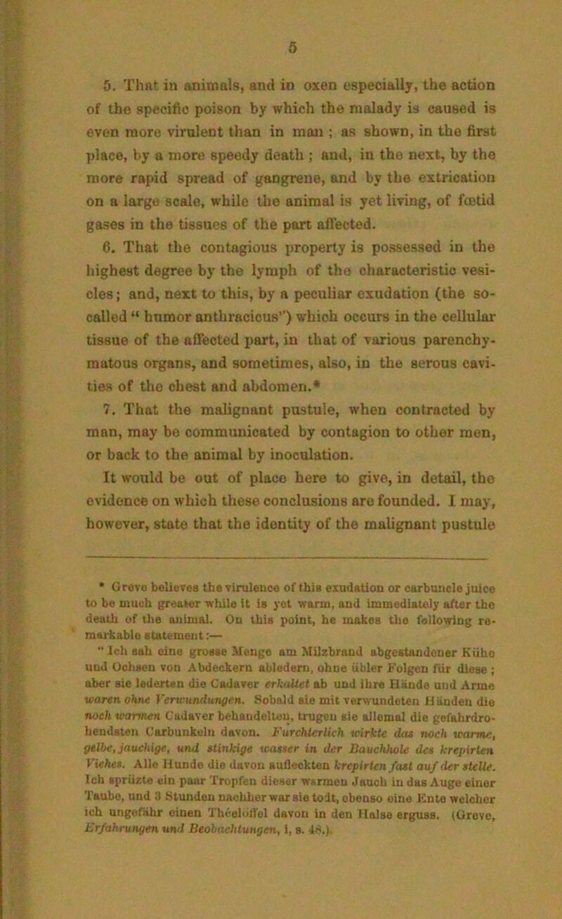 5. Thut in animals, and in oxen especiallj, the action of the specific poison by which the malady is caused is even more virulent than in man ; as shown, in the first place, by a more speedy death ; and, in the next, by the more rapid spread of gangrene, and by the extrication on a large scale, while the animal is yet living, of foetid gases in the tissnes of the part affected. 6. That the contagious property is possessed in the highest degree by the lymph of the characteristic vesi- cles; and, next to this, by a peculiar exudation (the so- called “ humor anthracious”) which occurs in the cellular tissue of the affected part, in that of various parenchy- matous organs, and sometimes, also, in the serous cavi- ties of the chest and abdomen.* 7. That the malignant pustule, when contracted by man, may be communicated by contagion to other men, or back to the animal by inoculation. It would be out of place here to give, in detail, the evidence on which these conclusions are founded. 1 may, however, state that the identity of the malignant pustule * Grero believes the viruleDce of this exudation or carbuncle juice to be much greater while it ie yet warm, and immediately after the death of the animal. On this point, he makes tiie following re- markable statement;— “ ich sah olne grosse Henge am Milzbrand abgestandouer Kiiho und Ochscn von Abdeckern abledem, ohne iibler Folgcn fiir diese ; aber ste lederten die Cadaver erkulUt ab und ihre Hands und Arme waren ohne Verwunduttgen. Sobald sie mit verwundeten H linden die noch tcarrnen Cadaver behaudelten, trugeu sie allemal die gefabrdro- hendsten Carbunkeln davon. Furcblerlich wirkte dtu noch trarme, gelbe, jauchige, und ttinkige wataer in der SauchhoU dea krepirlen Viehea. Alle Hunde die davon aufleckten krepirten fast aufder aielle. Ich spriizle ein paar Tropfen dieser wsrmeu Jauch in das Auge einer Taube, und 3 Stunden nachher war sie todt, ebeuso oine Ente welcher ich ungeflihr einen TheeltilTel davon in den Halse erguss. (Greve, Er/ahrungm und Beobachlungen, 1, s. 4S,).