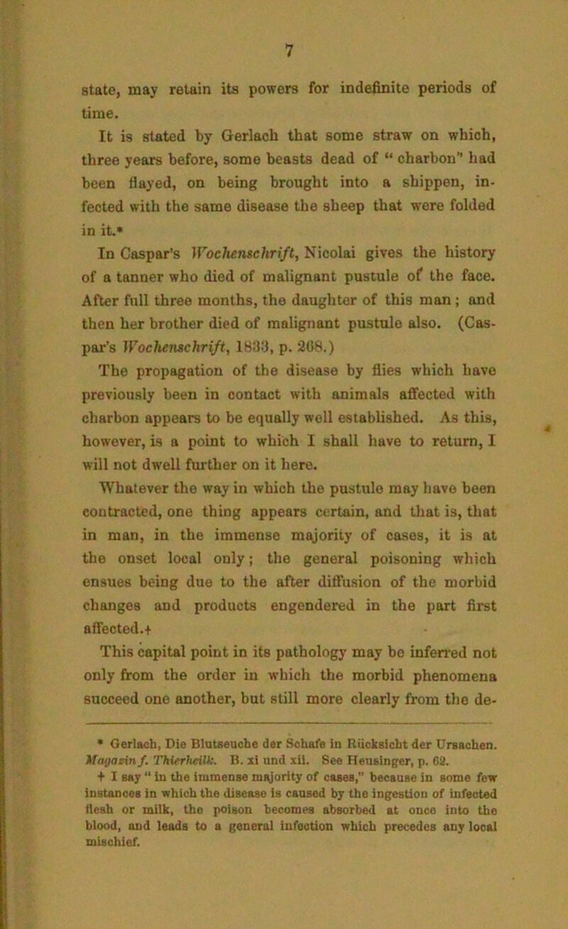 state, may retain its powers for indefinite periods of time. It is stated by Gerlach that some straw on which, three years before, some beasts dead of “ charbon’’ had been flayed, on being brought into a shippen, in- fected with the same disease the sheep that were folded in it.* In Caspar’s Wochenschrift, Nicolai gives the history of a tanner who died of malignant pustule of the face. After full three months, the daughter of this man; and then her brother died of malignant pustule also. (Cas- par’s Wochenschrift, p. 208.) The propagation of the disease by flies which have previously been in contact with animals affected with charbon appears to be equally well established. As this, however, is a point to which I shall have to return, I will not dwell further on it here. Whatever the way in which the pustule may have been contracted, one thing appears certain, and tliat is, that in man, in the immense majority of cases, it is at the onset local only; the general poisoning which ensues being due to the after diffusion of the morbid changes and products engendered in the part first affected.+ This capital point in its pathology may be inferred not only from the order in which the morbid phenomena succeed one another, but still more clearly from the de- * Gerlach, Die Blatseuohe der Sohafe in RUcksicht der Ursachen. Wagazinf, ThierJieilk. R. xi und lil. See Heusinger, p. 62. + I say “ in the immense m^ority of cases, because in some few instances in which the disease is caused by the ingestion of infected flesh or milk, the poison becomes absorbed at once into the blood, and leads to a general infection which precedes any local mischief.