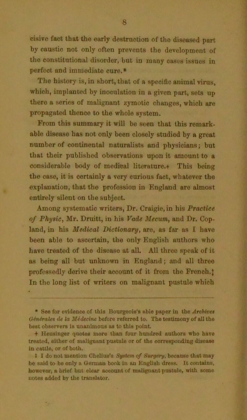 cisive fact that the early destrnction of the diseased part by caustic not only often prevents the development of the constitutional disorder, but in many oases issues in perfect and immediate cure.* Tlie history is, in short, that of a specific animal virus, which, implanted by inoculation in a given part, sets up there a series of malignant zymotic changes, which are propagated tlience to the whole system. From this summary it will be seen that this remark- able disease has not only been closely studied by a great number of continental naturalists and physicians; but that their published observations upon it amount to a considerable body of medical literature.+ This being the case, it is certainly a very curious fact, whatever the explanation, that the profession in F.ngland are almost entirely silent on the subject. Among systematic writers, Dr. Craigie, in his Practice of Phyiic, Mr. Druitt, in his Vade Meeum, and Dr. Cop- land, in his Medical Dictionary, are, as for as I have been able to ascertain, the only English authors who have treated of the disease at all. All three speak of it as being all but unknown in England; and all three professedly derive their account of it from the French.} In the long list of writers on malignant pustule which * Sea for evidenoe of this Bourgeois's able paper iu the ArcMvei OiniraUt de la ^Ut^eei7le before referred to. The testimony of all the beat observers is unanimous as to this point. + Ileusinger (jiiotes more than four hundred authors who have treated, either of malignant pustule or of the corresponding disease in cattle, or of both. t I do not mention Chelius'e Sjfttem of Surgery, because that may be said to be only a Clerman book in an Knglish dress. It conhuns, however, a brief but clear aocount of malignant pustule, with some notes added by the translator.