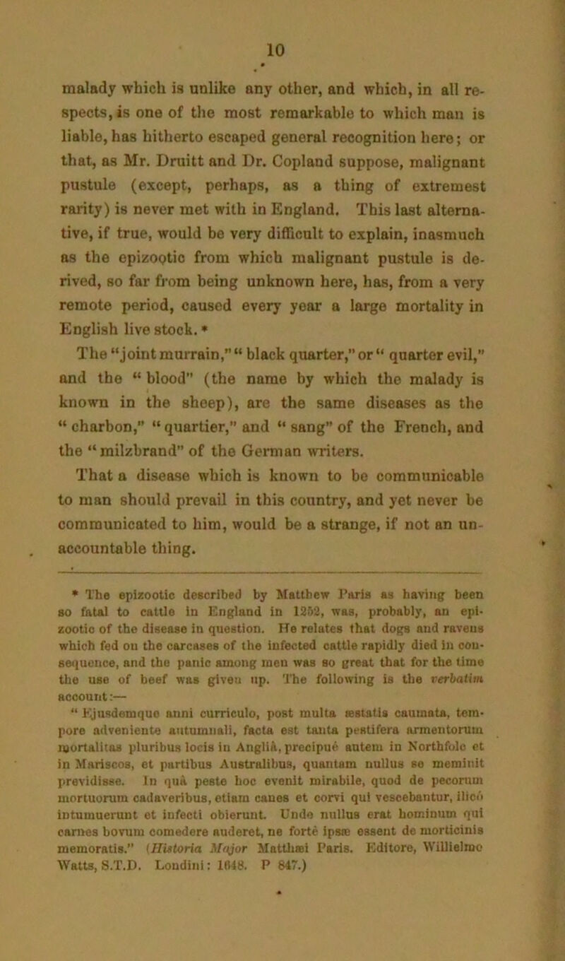 malady which is unlike any other, and which, in all re- spects, is one of the most remarkable to which man is liable,has hitherto escaped general recognition here; or that, as Mr. Druitt and Dr. Copland suppose, malignant pustule (except, perhaps, as a thing of extremest rarity) is never met with in England. This last alterna- tive, if true, would be very difficult to explain, inasmuch as the epizootic from which malignant pustule is de- rived, so far from being unknown here, has, from a very remote period, caused every year a large mortality in English live stock. • The “joint murrain,” “ black quarter, or “ quarter evil, and the “ blood” (the name by which the malady is known in the sheep), are the same diseases as the “ charbon,” “ quartier, and “ sang” of the French, and the “milzbrand” of the German writers. That a disease which is known to bo communicable to man should prevail in this country, and yet never be communicated to him, would be a strange, if not an un- accountable thing. * Th« epizootic described by Matthew I’aria as having been so fatal to cattle in England in 1252, was, probably, an epi- zootic of the disease in question. He relates that dogs and ravens which fed on the carcases of the infected cattle rapidly died in con- sequence, and the panic among men was so great that for the time tlie use of beef was given up. The following ia the verbatim account:— “ hijusdemquo anni curriculo, post multa astatia caumata, tem- pore advenieute autumnali, facta eat tanta pestifera armentorum mortalitaa pluribus locis in AngliA, precipu^ autein in Northfulc ct in Mariscos, et purtlbus Australibns, quantam nullus se merainit previdisse. In quA peste hoc evenit mirabile, quod de peconim mortuorum cadaveribus, etiam canes et corvi qul vescebantur, ilico intumuerunt et infecti obierunt. Undo nullus erat hominum qui esmes bovum comedere auderet, ne forte ipsa! essent de morticinis memoratis.” (Historia Major Hattlisei Paris. Editors, Willielmc Watts, S.T.D. Londini; 1048. P 847.)