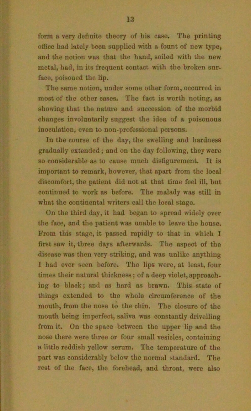 form a very definite theory of his case. The printing office had lately been supplied with a fount of new type, and the notion was that the hand, soiled with the new metal, had, in its frequent contact with the broken sur- face, poisoned the lip. The same notion, under some other form, occurred in most of the other oases. The fact is worth noting, as showing that the nature and succession of the morbid changes involuntarily suggest the idea of a poisonous inoculation, even to non-professional persons. In the course of the day, the swelling and hardness gradually extended; and on the day following, they were so considerable as to cause much disfigurement. It is important to remark, however, that apart from the local discomfort, the patient did not at that time feel ill, but continued to work as before. The malady was still in what the continental writers call the local stage. On the third day, it had began to spread widely over the face, and the patient was unable to leave the house. From this stage, it passed rapidly to that in which I first saw it, three days afterwards. The aspect of the disease was then very striking, and was unlike anything I had ever seen before. The lips were, at least, four times their natural thickness; of a deep violet, approach- ing to black; and as hard as brawn. This state of things extended to the whole circumference of the mouth, from the nose to the chin. The closure of the mouth being imperfect, saliva was constantly drivelling from it. On the space between the upper lip and the nose there were three or four small vesicles, containing a little reddish yellow serum. The temperature of the part was considerably below the normal standard. The rest of the face, the forehead, and throat, were also