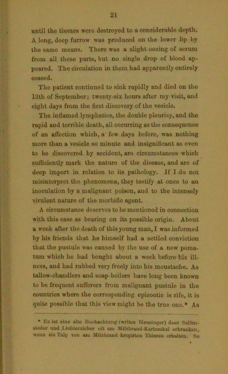 until the tissues were destroyed to a considerable depth. A long, deep furrow was produced on the lower lip by the same means. There was a slight oozing of serum from all these parts, but no single drop of blood ap- peared. The circulation in them had apparently entirely ceased. The patient continued to sink rapidly and died on the 12th of September; twenty-six hours after my visit, and eight days from the first discovery of the vesicle. The inflamed lymphatics, the double pleuri.sy, and the rapid and terrible death, all occurring as the consequence of an afiection which, a' few days before, was nothing more than a vesicle so minute and insignificant as even to be discovered by accident, are circumstances which Bufiiciently mark the nature of the disease, and are of deep import in relation to its pathology. If I do not misinterpret tlio phenomena, they testify at once to an inoculation by a malignant poison, and to the intensely virulent nature of the morbific agent. A circumstance deserves to be mentioned in connection with this case as bearing on its possible origin. About a week after the death of this young man, I was informed by his friends that he himself had a settled conviction that the pustule was caused by the use of a new poma- tum which he had bought about a week before his ill- ness, and had rubbed very freely into his moustache. As tallow-chandlers and soap boilers have long been known to be frequent sufferers from malignant pustule in the countries where the corresponding epizootic is rife, it is quite possible that this view might be the true one.* As • Ks ist eiue alte ISuobavhtunt; (writes Measinger) dass Seifoii- aieder und l.ichterzicber oft am .Milzbrutid-Karbuiikol urknuikcn, weuii aie Tulg you am Milzbi-aud krepirteu Tbieruu urhalteii. bo