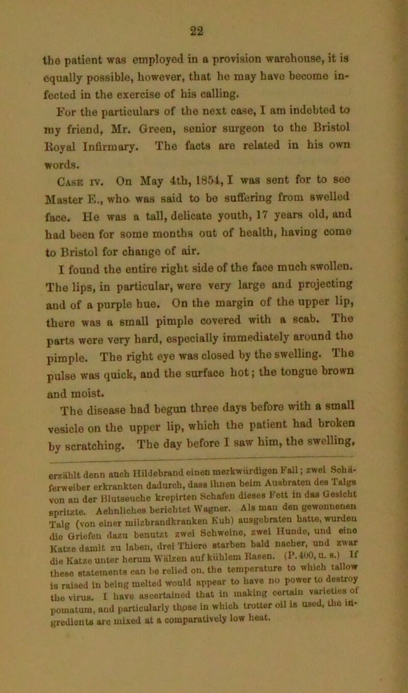 the patient was employed in a provision warehouse, it is equally possible, however, that he may have become in- fected in the exercise of his calling. For the particulars of the next case, I am indebted to my friend, Mr. Green, senior surgeon to the Bristol lioyal Infirmary. The facts are related in his own words. Case rv. On May 4th, 1854,1 was sent for to see Master Ph, wha was said to be suffering from swelled face. He was a tall, delicate youth, 17 years old, and had been for some months out of health, having come to Bristol for change of air. I found the entire right side of the face much swollen. The lips, in particular, were very large and projecting and of a purple hue. On the margin of the upper lip, there was a small pimple covered with a scab. The parts were very hard, especially immediately around the pimple. The right eye was closed by the swelling. The pulse was quick, and the surface hot; the tongue brown and moist. The disease had begun three days before with a small vesicle on the upper lip, which the patient had broken by scratching. The day before I saw him, the sweUing, eraahlt denn anch Hildebrand einen merkwiirdigen Fall; zwel Soha- ferweiber erkrankten dadurcb, daaa ihiien belm Auabrateu dee Taiga von an der Illutaeucbo krepirten Schafeu dieses Fett in das Gesicht eprltzte. Aebnliohea berichtet Wagner. AU man den gewomienen Talg (von einer milzbrandkranken Kuh) auagobraten hatie, wurdeu die Griefen dazu benutzt zwei Scbweine, zwei Hunde, und eine Katze demit zu laben. drei Thiere starben bald naoher, und zwar die Katze unter lierum Walzen auf kuhlom Uasen. (P.400, u. a.) If these Btaumente can be relied on. the temperature to which tallow la raised in being melted would appear to have no power to destroy the virus. I have ascertained that in making certain varieties of pomatum, and particularly thpae in which trotter oil is uaed, Uio m- grediouU are mixed at a comparatively low heat.