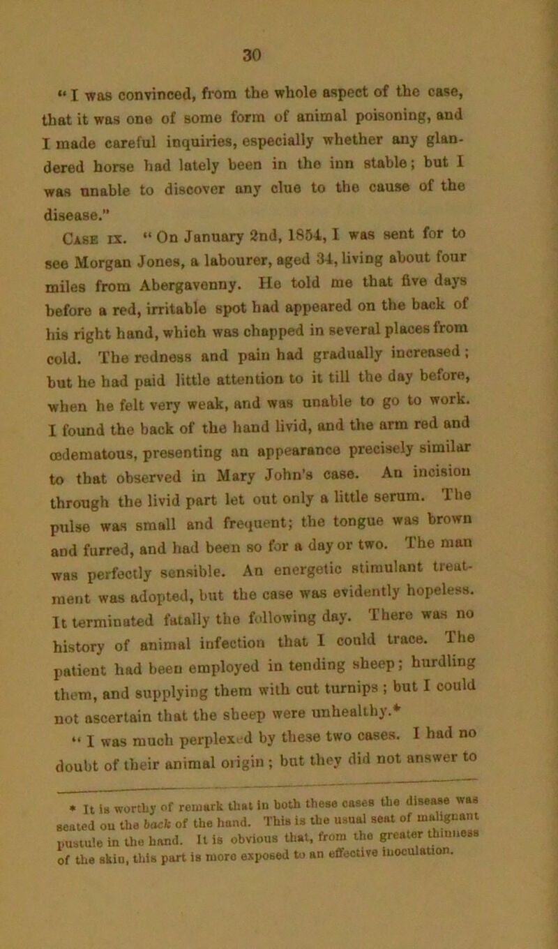 “ I was convinced, from the whole aspect of the case, that it was one of some form of animal poisoning, and I made careful inquiries, especially whether any glan- dered horse had lately been in the inn stable; but I was unable to discover any clue to the cause of the disease.” Case ix. “ On January 2nd, 1854,1 was sent for to see Morgan Jones, a labourer, aged 34, living about four miles from Abergavenny. lie told me that five days before a red, irritable spot had appeared on the back of his right hand, which was chapped in several places from cold. The redness and pain had gradually increased; hut he had paid little attention to it till the day before, when he felt very weak, and was unable to go to work. I found the back of the hand livid, and the arm red and (Edematous, presenting an appearance precisely similar to that observed in Mary John’s case. An incision through the livid part let out only a little serum. The pulse was small and frequent; the tongue was brown and furred, and had been so for a day or two. The man was perfectly sensible. An energetic stimulant treat- ment was adopted, but the case was evidently hopeless. It terminated fatally the fidlowing day. There was no history of animal infection that I could trace. The patient had been employed in tending sheep; hurdling them, and supplying them with cut turnips ; but I could not ascertain that the sheep were unhealthy.* “ I was much perplex. d by these two cases. I had no doubt of their animal oiigin ; but they did not answer to • It is worthy of remark that lu both these cases the disease was seated ou the back of the l.and. This is the usual seat of maliguanl imstule in the hand. It is obvious tl.at, from the greater thinness of the skin, this part is more exposed to an efifective luoculauon.