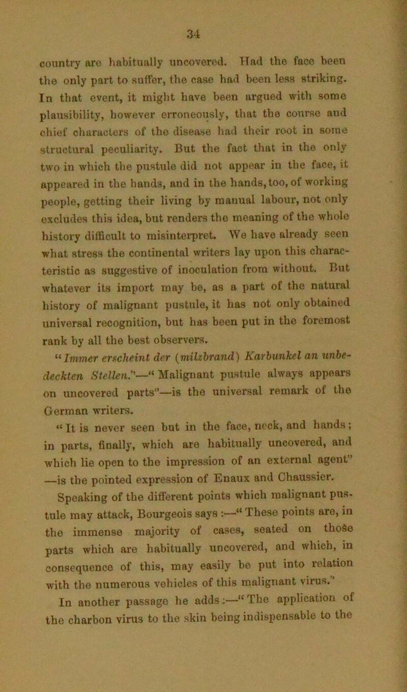 country are habitually uncovered. Had the face been the only part to sutfer, the case had been less striking. In that event, it might have been argued with some plausibility, however erroneously, that the course and chief characters of the disease had their root in some structural peculiarity. But the fact that in the only two in which the pustule did not appear in the face, it appeared in the hands, and in the hands, too, of working people, getting their living by manual labour, not only excludes this idea, but renders the meaning of the whole history difficult to misinterpret. We have already seen what stress the continental writers lay upon this charac- teristic as suggestive of inoculation from without. But whatever its import may be, as a part of the natural history of malignant pustule, it has not only obtained universal recognition, but has been put in the foremost rank by all the beat observers. “Iminer eTKchfint dcr (tnilzbTand) KuTbunkel an unbe- deckten Stellen.—’ Malignant pustule always appears on uncovered parts”—is the universal remai’k of the German writers. “ It is never seen but in the face, neck, and hands; in parts, finally, which are habitually uncovered, and which lie open to the impression of an external agent —is the pointed expression of Enaux and Chaussier. Speaking of the different points which malignant pus- tule may attack. Bourgeois says :—“ These points ore, in the immense majority of cases, seated on thoSe parts which are habitually uncovered, and which, in consequence of this, may easily be put into relation with the numerous vehicles of this malignant virus.’ In another passage he adds;—“ The application of the charbon virus to the skin being indispensable to the