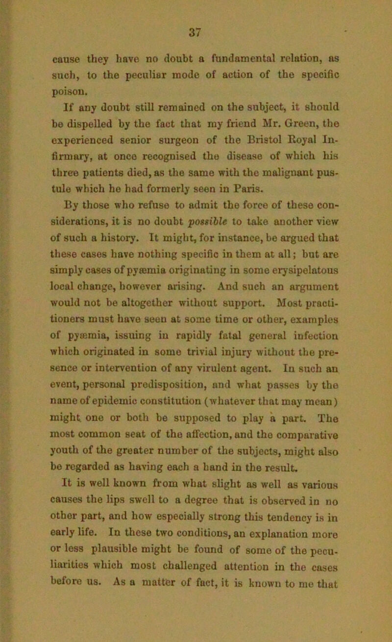 cause they have no doubt a fundamental relation, as such, to the peculiar mode of action of the spocific poison. If any doubt still remained on the subject, it should be dispelled by the fact that my friend Mr. Green, the experienced senior surgeon of the Bristol Koyal In- firmary, at once recognised the disease of which his three patients died, as the same with the malignant pus- tule which he had formerly seen in Paris. By those who refuse to admit the force of these con- siderations, it is no doubt possible to take another view of such a history. It might, for instance, bo argued that these cases have nothing specific in them at all; but are simply cases of pyaemia originating in some erysipelatous local change, however arising. And such an argument would not be altogether without support. Most practi- tioners must have seen at some time or other, examples of pyaemia, issuing iu rapidly fatal general infection which originated in some trivial injury without the pre- sence or intervention of any virulent agent. In such an event, personal predisposition, and what passes by the name of epidemic constitution (whatever that may mean) might one or both be supposed to play a part. The most common seat of the afi’ection, and the comparative youth of the greater number of the subjects, might also bo regarded as having each a hand in the result. It is well known from what slight as well as various causes the lips swell to a degree that is observed in no other part, and how especially strong this tendency is in early life. In these two conditions, an explanation more or less plausible might be found of some of the pecu- liarities which most challenged attention in the cases before us. As a matter of fact, it is known to mo that