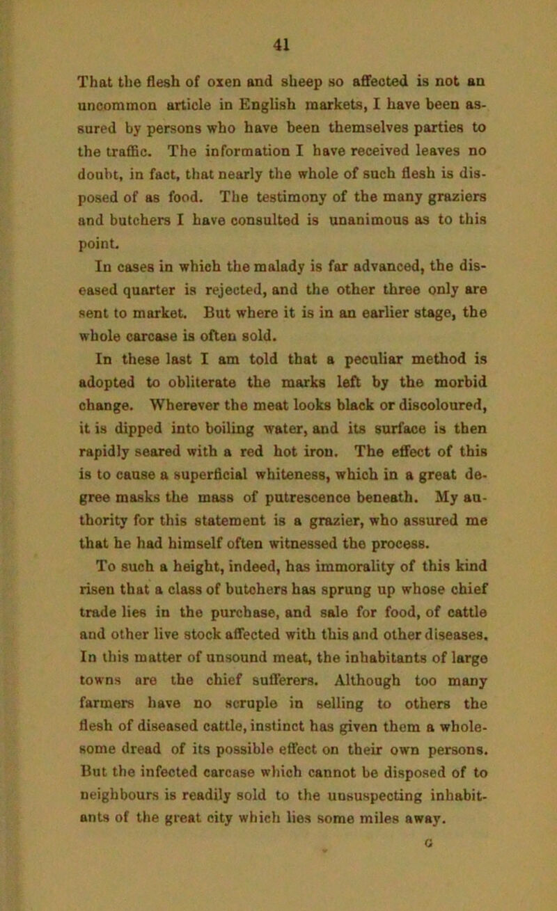 That the flesh of oxen and sheep so affected is not an uncommon article in English markets, I have been as- sured by persons who have been themselves parties to the traffic. The information I have received leaves no doubt, in fact, that nearly the whole of such flesh is dis- posed of as food. The testimony of the many graziers and butchers I have consulted is unanimous as to this point. In cases in which the malady is far advanced, the dis- eased quarter is rejected, and the other three only are sent to market. But where it is in an earlier stage, the whole carcase is often sold. In these last I am told that a peculiar method is adopted to obliterate the marks left by the morbid change. Wherever the meat looks black or discoloured, it is dipped into boiling water, and its surface is then rapidly seared with a red hot iron. The effect of this is to cause a superficial whiteness, which in a great de- gree masks the mass of putrescence beneath. My au- thority for this statement is a grazier, who assured me that he had himself often witnessed the process. To such a height, indeed, has immorality of this kind risen that a class of butchers has sprung up whose chief trade lies in the purchase, and sale for food, of cattle and other live stock affected with this and other diseases. In this matter of unsound meat, the inhabitants of large towns are the chief sufferers. Although too many farmers have no scruple in selling to others the flesh of diseased cattle, instinct has given them a whole- some dread of its possible effect on their own persons. But the infected carcase which cannot be disposed of to neighbours is readily sold to the unsuspecting inhabit- ants of the great city which lies some miles away. G