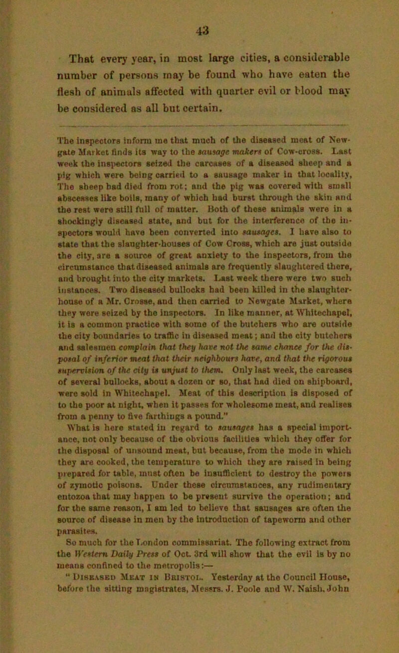That every year, in most large cities, a considerable number of persons may be found who have eaten the flesh of animals affected with quarter evil or blood may- be considered as all but certain. The inspectors inform me that much of the diseased meat of New- gate Market llnds its way to the lautage maiers of Cow-cross. Last week the inspectors seized the carcases of a diseased sheep and a pig which were being carried to a sausage maker in that locality. The sheep had died from rot; and the pig was covered with small abscesses like boils, many of which had burst through the skin and the rest were still full of matter. Doth of these animals were in a shockingly diseased state, and but for the interference of the in- spectors would have been converted into $autagei. I have also to state that the slaughter-houses of Cow Cross, which are just outside the city, are a source of great anxiety to the inspectors, from Uio circumstance that diseased animals are frequently slaughtered there, and brought into the city markets. Last week there were two such instances. Two diseased bullocks had been killed in the slaughter- house of a Mr. Crosse, and then carried to Newgate Market, where they were seized by the inspectors. In like manner, at Whitechapel, it is a common practice with some of the butchers who are outside the city boundaries to traffic in diseased meat; and the city butchers and salesmen complain that they have not the tame chance for the dis- posal of inferior meat that their neighbours hare, and that the rigorous tiipervition of the city it unjust to them. Only last week, the carcases of several bullocks, about a dozen or so, that had died on shipboard, were sold in Whitechapel. Meat of this description is disposed of to the poor at night, when it passes for wholesome meat, and realises from a penny to five farthings a pound.” What is here stated in regard to sausages has a special import- ance, not only because of the obvious facilities which they offer for the disposal of unsound meat, but because, from the mode in which they are cooked, the temperature to which they are raised in being prepared for table, must often be Insufficient to destroy the powers of zymotic poisons. Under these circumstances, any rudimentary entozoa that may happen to be present survive the operation; and for the same reason, I am led to believe that sausages are often the source of disease in men by the introduction of tapeworm and other parasites. So much for the T.ondon commissariat. The following extract from the Western Daily Press of Oct. 3rd will show that the evil is by no means confined to the metropolis;— “ l)iBB.vsEU Meat im Ubibtoi.. Yesterday at the Council House, before the sitting magistrates, Messrs. J. Poole and W. Naisli, John