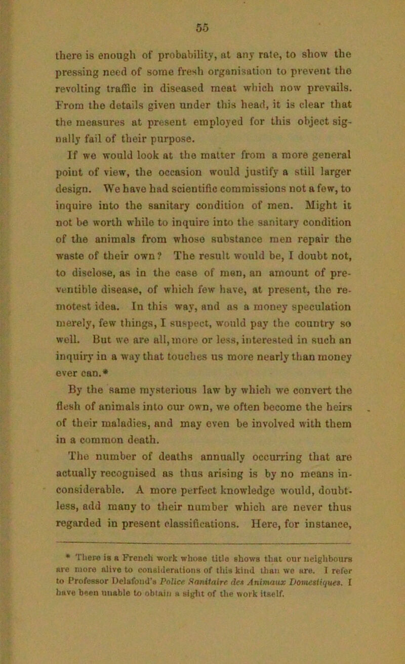 there is enough of probability, at any rate, to show the pressing need of some fresh organisation to prevent the revolting traffic in diseased meat which now prevails. From the details given under this head, it is clear that the measures at present employed for this object sig- nally fail of their purpose. If we would look at the matter from a more general point of view, the occasion would justify a still larger design. We have had scientific commissions not a few, to inquire into the sanitary condition of men. Might it not 1)6 worth while to inquire into the sanitary condition of the animals from whose substance men repair the waste of their own ? The result would be, I doubt not, to disclose, as in the case of men, an amount of pre- vcntible disease, of which few have, at present, the re- motest idea. In this way, and ns a money speculation merely, few things, I suspect, would pay tho country so well. But we are all, more or less, interested in such an inquiry in a way that touches us more nearly than money ever can.* By the same mysterious law by which we convert the flesh of animals into our own, we often become the heirs of their maladies, and may even be involved with them in a common death. The number of deaths annually occurring that are actually recognised as thus arising is by no means in- considerable. A more perfect knowledge would, doubt- less, add many to their number which are never thus regarded in present classifications. Here, for instance. * Tliere is a French work whose title shows that our neighbours are more alive to coiiaiiierutioiis of this kind than we are. 1 refer to Professor Delafoiid’a Police Saniialrc dee Animaux iJomestiquet. I have been unable to oblain a siglit of the work itself.