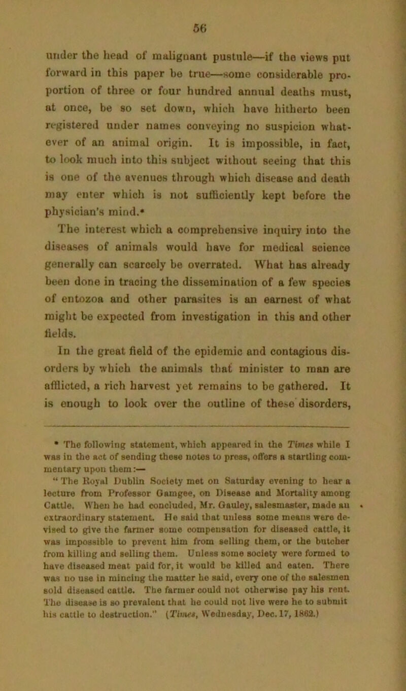 under the liead ol' maliguant pustule—if the views put forward in this paper bo true—some considerable pro- portion of three or four hundred annual deaths must, at once, be so set down, which have hitherto been registered under names conveying no suspicion what- ever of an animal origin. It is impossible, in fact, to look much into this subject without seeing that this is one of the avenues tlirough which disease and death may enter which is not suliioiently kept before the physician’s mind.* The interest which a comprehensive inquiry into the diseases of animals would have for medical science generally can scarcely be overrated. What has already been done in tracing the dissemination of a few species of entozoa and other parasites is an earnest of what might be expected from investigation in this and other tields. In the great field of the epidemic and contagious dis- orders by which the animals that minister to man are afflicted, a rich harvest yet remains to be gathered. It is enough to look over the outline of these disorders. • The following statement, which appeared in the Timet while I was in the act of sending these notes to press, ofl'ers a startling com- mentary upon them:— “ The Boyal Dublin Society met on Saturday evening to hear a lecture from Professor Oamgee, on Disease and Mortality among Cattle. When be had concluded, Mr. Oauley, salesmaster, made an extraordinary statement He said that unless some means were de- vised to give the farmer some compensation for diseased cattle, it was impossible to prevent him from selling them, or the butcher from killing and selling them. Unless some society were formed to have diseased meat paid for, it would be killed and eaten. There was no use in mincing the matter he said, every one of the salesmen sold diseased cattle. The farmer could not otherwise pay his rent The disease is so prevalent that be could not live were he to submit his cattle to destruction.” (Thnet, Wednesday, Dec. 17, 1862.)