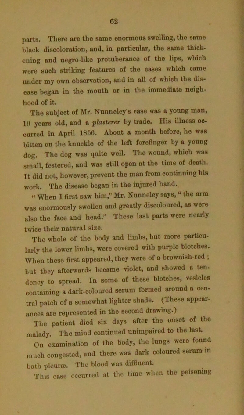 parts. There are the same enormous swelling, the same black discoloration, and, in particular, the same thick- ening and negro like protuberance of the lips, which were such striking features of the cases which came under my own observation, and in all of which the dis- ease began in the mouth or in the immediate neigh- hood of it. The subject of Mr. Nunneley's case was a young man, 1!) years old, and a plasterer by trade. His illness oc- curred in April 1856. About a month before, he was bitten on the knuckle of the left forefinger by a yoxmg dog. The dog was quite well. The wound, which was small, festered, and was still open at the time of death. It did not, however, prevent the man from continuing his work. The disease began in the injured hand. “ When I first saw him,” Mr. Nunneley says, “ the arm was enormously swollen and greatly discoloured, as were also the face and head.” These last parts were nearly twice their natural size. The whole of the body and limbs, but more particu- larly the lower limbs, were covered with purple blotches. When these first appeared, they were of a brownish-red ; but they afterwards became violet, and showed a ten- dency to spread. In some of these blotches, vesicles containing a dark-coloured serum formed around a cen- tral patch of a somewhat lighter shade. (These appear- ances are represented in the secend drawing.) The patient died six days after the onset of the malady. The mind continued unimpaired to the last. On examination of the body, the lungs were found much congested, and there was dark coleured serum in both pleura;. The blood was difiluent. This case occurred at the time when the poisoning