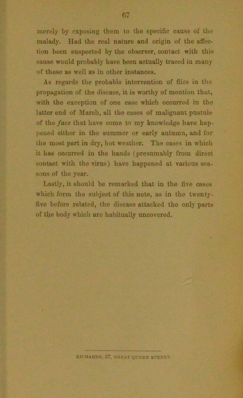 merely by exposing them to the specific cause of the malady. Had the real nature and origin of the affec- tion been suspected by the observer, contact with this cause would probably have been actually traced in many of these as well as in other instances. As regards the probable intervention of flies in the propagation of the disease, it is worthy of mention that, with the exception of one case which occurred in the latter end of March, all the cases of malignant pustule of the /ace that have come to my knowledge have hap- pened either in the summer or early autumn, and for the most part in dry', hot weather. The cases in which it has occurred in the hands (presumably from direct contact with the virus) have happened at various sea- sons of the year. Lastly, it should be remarked that in the five cases which form the subject of this note, as in the twenty- five before related, the disease attacked the only parts of the body which are habitually uncovered. niruARns, 8T, orkat queen street.