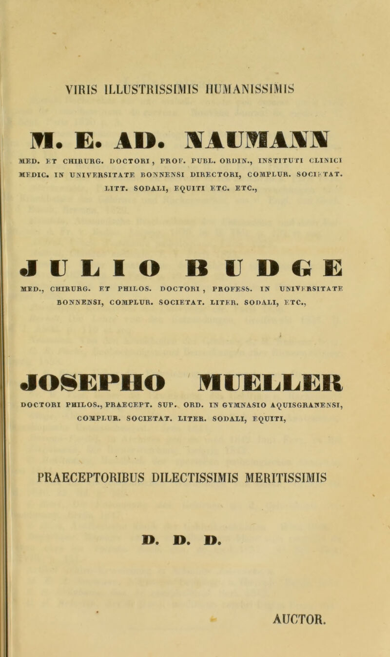 VIRIS ILLUSTRISSIMIS HUMANISSIMIS M. E. AU. MUIIAM MED. ET CHIRURG. DOCTORI , PROF. PUBL. ORDIN., INSTITUTI CLINICI MFDIC. IN UNI VERSIT A. TE BONNENSI DIRECTORI, COMPLUR. SOCIETAT. LITT. SODALI, EQUITI ETC. ETC., JULIO B UDGE MED., CHIRURG. ET PHILOS. DOCTORI , PROFESS. IN UNIVERSITATE BONNENSI, COMPLUR. SOCIETAT. LITER. SODALI, ETC., JOiEPHO TfUTEIiEER DOCTORI PHILOS., PRAECEPT. SUP. ORD. IN GYMNASIO AQUISGRANENSI, COMPLUR. SOCIETAT. LITER. SODALI, EQUITI, PRAECEPTORIBUS DILECTISSIMIS MERITISSIMIS D. D. D. AUCTOR.