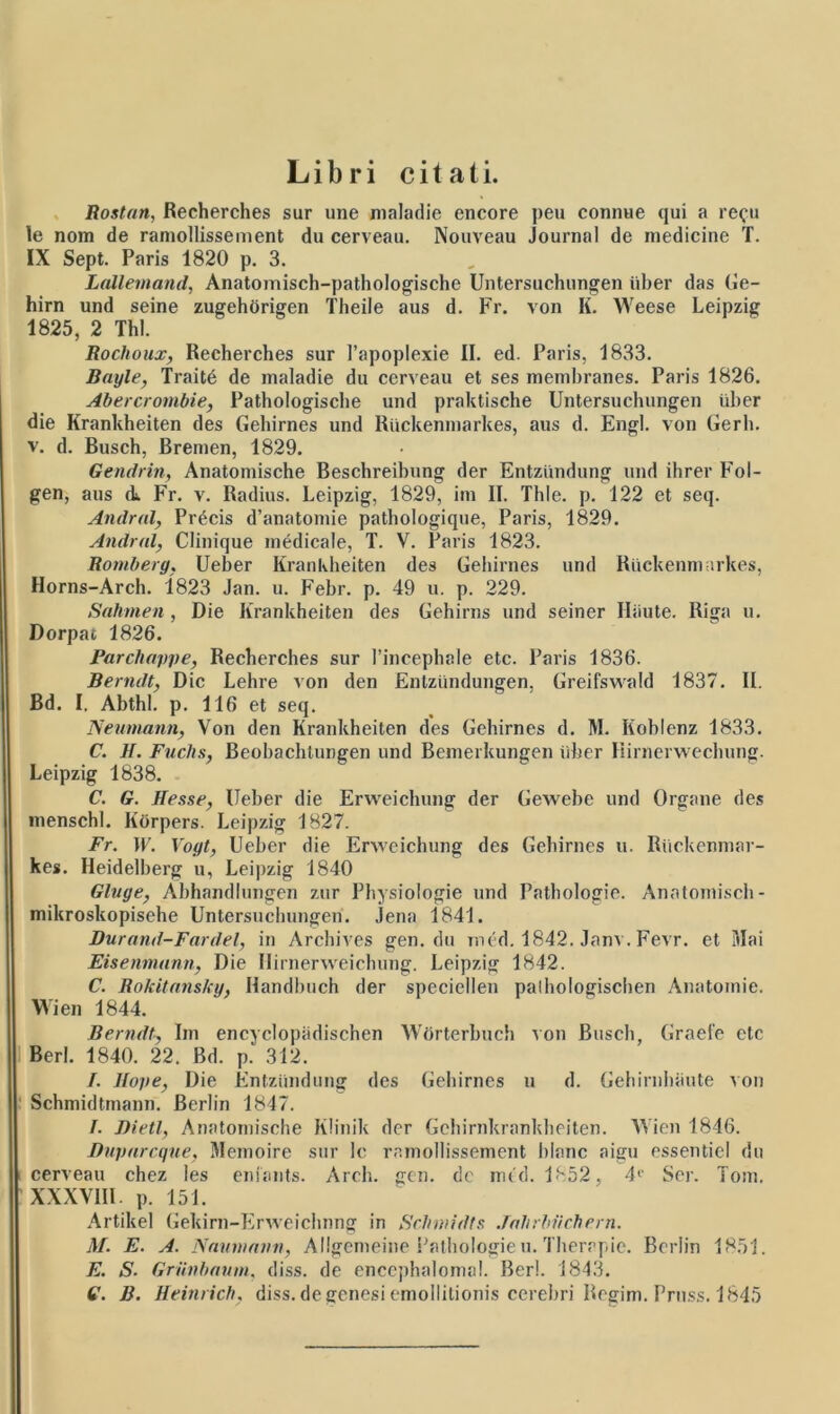 Libri citati. Rostan, Recherches sur une maladie encore peu connue qui a re^u le nom de ramollissement du cerveau. Nouveau Journal de medicine T. IX Sept. Paris 1820 p. 3. Lallemand, Anatomisch-pathologische Untersuchungen uber das Ge- hirn und seine zugehorigen Theile aus d. Fr. von K. Weese Leipzig 1825, 2 Thl. Rochoux, Recherches sur 1’apoplexie II. ed. Paris, 1833. Bnyle, Traite de inaladie du ccrveau et ses memhranes. Paris 1826. Abercrombie, Pathologische und praktische Untersuchungen tiher die Krankheiten des Gehirnes und Riickenmarkes, aus d. Engl. von Gerh. v. d. Busch, Bremen, 1829. Gendrin, Anatomische Beschreibung der Entziindung und ihrer Fol- gen, aus cL. Fr. v. Radius. Leipzig, 1829, im II. Thle. p. 122 et seq. Andral, Precis d’anatomie pathologique, Paris, 1829. Andrnl, Clinique medicale, T. V. Paris 1823. Romberg, Ueber Krankheiten des Gehirnes und Riickenmarkes, Horns-Arch. 1823 Jan. u. Febr. p. 49 u. p. 229. Sahmen, Die Krankheiten des Gehirns und seiner Hiiute. Riga u. Dorpac 1826. Parchnppe, Recherches sur 1’incephale etc. Paris 1836. Berndt, Dic Lehre von den Enlziindungen, Greifswald 1837. II. Bd. I. Abthl. p. 116 et seq. Neumann, Von den Krankheiten des Gehirnes d. M. Koblenz 1833. C. H. Fuchs, Beohachlungen und Bemerkungen tiher Hirnerwechung. Leipzig 1838. C. G. Hesse, Ueber die Erweichung der Gewebe und Organe des menschl. Korpers. Leipzig 1827. Fr. W. Vogt, Ueber die Erweichung des Gehirnes u. Riickenmar- kes. Heidelberg u, Leipzig 1840 Gluge, Abhandlungen zur Pbysiologie und Patbologie. Anatomisch- mikroskopisehe Untersuchungen. jena 1841. Durand-Fardel, in Arcbives gen. du med. 1842. Janv. Fevr. et Mai Eisenmann, Die Ilirnerweicbung. Leipzig 1842. C. Rokitansky, Ilandbuch der speciellen palliologiscben Anatoinie. Wien 1844. Berndt, Im encyclopiidischen Worterbuch von Busch, Graefe etc Berl. 1840. 22. Bd. p. 312. I. Jtope, Die Entziindung des Gehirnes u d. Gehirnhaute von Schmidtmann. Berlin 1847. I. Bietl, Anatomische Klinik der Gchirnkrankbeiten. Wien 1846. Dnpurcque, Memoire sur Ic ramollissement blanc aigu essentie! du cerveau chez les eniants. Arcli. gen. de mtd. 1852, 4C Ser. Tom. XXXV1IL p. 151. Artikel Gekirn-Erweichnng in Schnndts Jnhrbvcbern. M. E. A. Nnumnnn, Allgemeine Pathologie u. Therapie. Berlin 1851. E. S■ Griinbaum, diss. de enccphalomal. Berl. 1843. 6'. B. Heinrich. diss. de genesi emollitionis cerebri Regim. Pruss. 1845