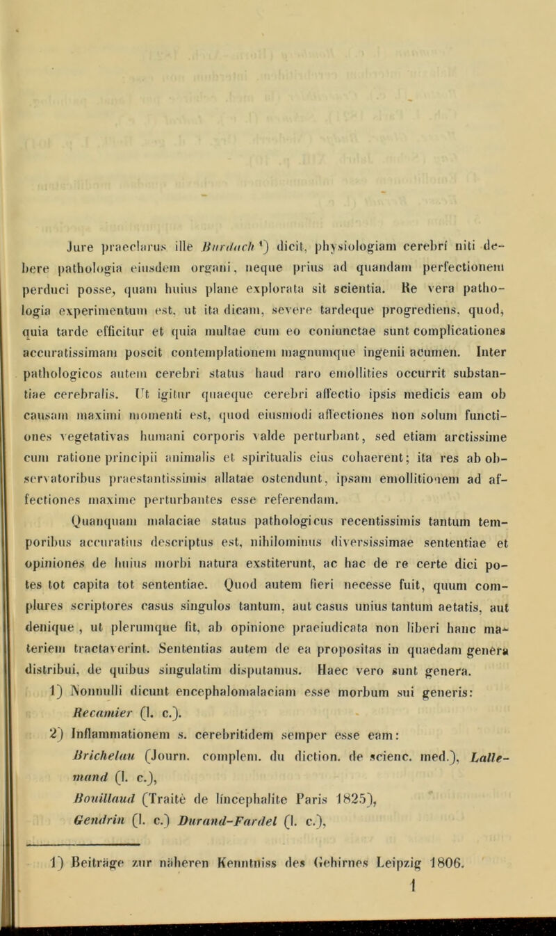 Jure praeclarus ille Bitrduch *) dicit, physiologiam cerebri niti de- bere pathologia eiusdem organi, neque prius ad quandam perfectionem perduci posse, quam huius plane explorata sit scientia. Ke vera patho- logia experimentum est. ut ita dicam, severe tardeque progrediens, quod, quia tarde efficitur et quia multae cum eo coniunctae sunt complicationes accuratissimam poscit contemplationem magnumque ingenii acumen. Inter pathologicos autem cerebri status haud raro emollities occurrit substan- tiae cerebralis. Ut igitur quaeque cerebri affectio ipsis medicis eam ob causam maximi momenti est, quod eiusmodi affectiones non solum functi- ones vegetativas humani corporis valde perturbant, sed etiam arctissime cum ratione principii animalis et spiritualis eius cohaerent; ita res ab ob- servatoribus praestantissimis allatae ostendunt, ipsam emollitiooem ad af- fectiones maxime perturbantes esse referendam. Quanquam malaciae status pathologicus recentissimis tantum tem- poribus accuratius descriptus est, nihilominus diversissimae sententiae et opiniones de huius morbi natura exstiterunt, ac hac de re certe dici po- tes tot capita tot sententiae. Quod autem fieri necesse fuit, quum com- plures scriptores casus singulos tantum, aut casus unius tantum aetatis, aut denique , ut plerumque fit, ab opinione praeiudicata non liberi hanc ma^ teriein tractaverint. Sententias autem de ea propositas in quaedam genera distribui, de quibus singulatim disputamus. Haec vero sunt genera. 1) Nonnulli dicunt encephalomalaciani esse morbum sui generis: Recamier (1. c.). 2) Inflammationem s. cerebritidem semper esse eam: Brichelau (Journ. complem. du diction. de scienc. ined.), Lallc- nuind (I. c.), Bouillaud (Traite de Ifncephalite Paris 1825), Gendrin (I. c.) Dur and-Far dei (1. c.), 1) Beitrage zur naheren Kenntniss des (iehirnes Leipzig 1806.