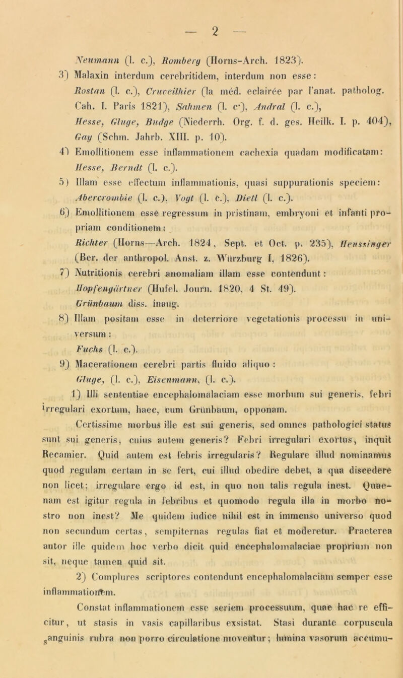 Xeumnnn (1. c.), Romberg (Horns-Arch. 1823). 3) Malaxin interdum cerebritidem, interdum non esse: Rostan (1. c.), Crmeilhier (la med. eclair^e par 1’anat. patholog. Cah. I. Paris 1821), Sahmen (1- c*), Andral (1. c.), Ifesse, Gluge, Budge (Niederrh. Org. f. d. ges. Heilk. I. p. 404), Gng (Sclun. Jahrb. XIII. p. 10). 4~) Emollitionem esse inflammationem cachexia quadam modificatam: Messe, Renuit (1. c.). 5) Illam esse effectum inflammationis, quasi suppurationis speciem: Abercrombie (I. c.), Vugt (1. C.), Dietl (I. c.). 6) Emollitionem esse regressum in pristinam, embryoni et infanti pro- priam conditionem: Richter (Ilorns—Arch. 1824, Sept. et Oct. p. 235), Ileussinger (Ber. der anthropol. Anst. l. Wiirzburg I, 1826). 7) Xutritionis cerebri anomaliam illam esse contendunt : Mopfengurtner (Hufel. Journ. 1820. 4 St. 49). Grunbaiim diss. imiug. 8) Illam positam esse in deterriore vegetationis processu in uni- versum : Fuchs (1. c.). 9) Macerationem cerebri partis fluido aliquo : Gluge, (1. c.), Eisenmann, (I. c.). 1) Illi sententiae encephalomalaciam esse morbum sui generis, febri •rregulari exortum, haec, cum Grunbaum, opponam. Certissime morbus ille est sui generis, sed omnes pathologici status sunt sui generis, cuius autem generis? Febri irregulari exortus, inquit Recamier. Quid autem est febris irregularis? Regidare illud nominamus quod regulam certam in se fert, cui illud obedire debet, a qua discedere non licet; irregulare ergo id est, in quo non talis regula inest. Quae- nam est igitur regula in febribus et quomodo regula illa in morbo no** stro non inest? Me quidem iudice nihil est in immenso universo quod non secundum certas, sempiternas regulas fiat et moderetur. Praeterea autor ille quidem hoc verbo dicit quid enCephaloinalaciae proprium non sit, neque tamen quid sit. 2) Complures scriptores contendunt encephalomalaciam semper esse inflammationem. Constat inflammationem esse seriem processuum, quae hac. re effi- citur, ut stasis in vasis capillaribus exsistat. Stasi durante corpuscula ..anguinis rubra non porro circulatione moventur; lumina vasorum aceuinu-