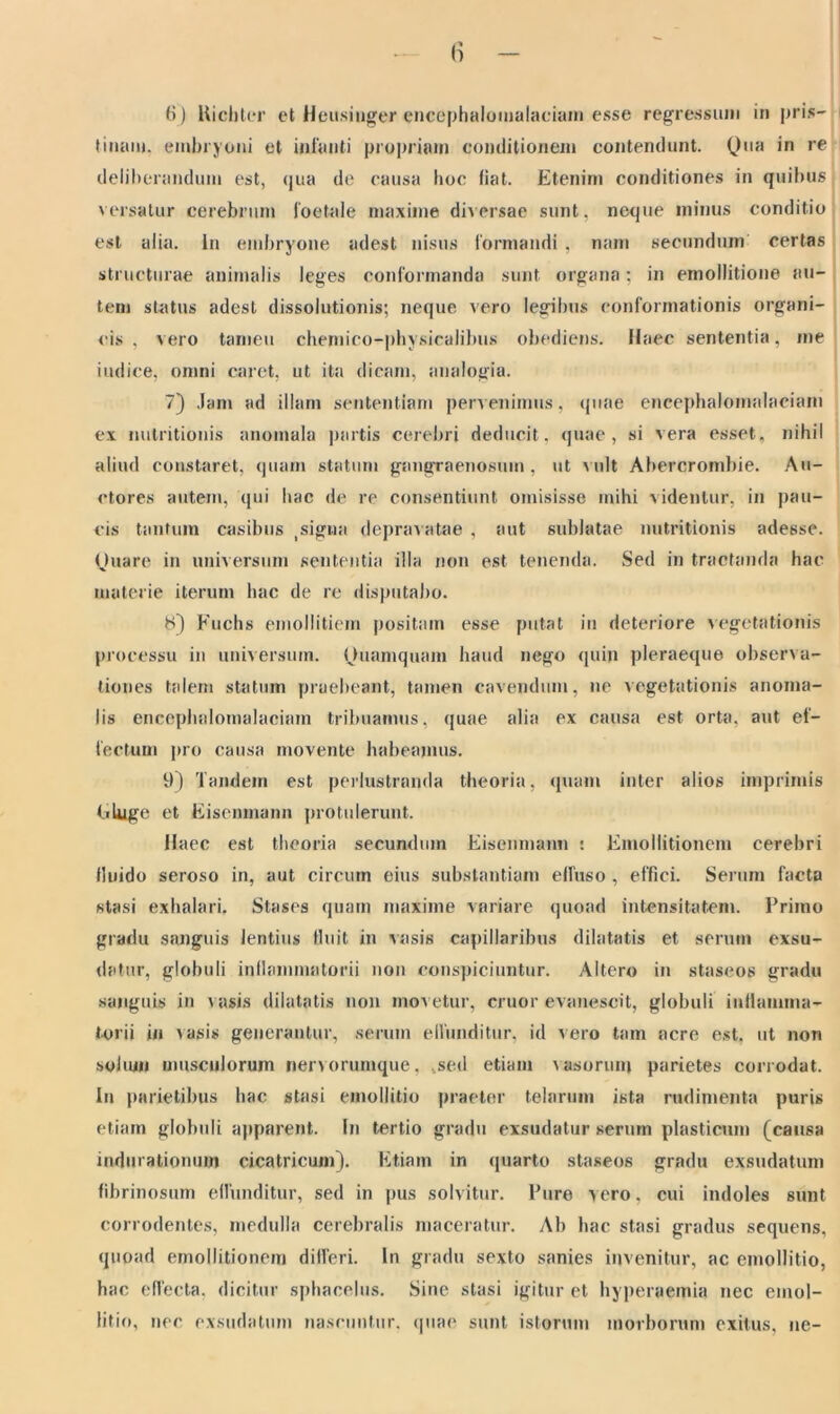 (i) Hicliter et Heusinger encephalomalaciam esse regressum in pris- tinam. embryoni et infanti propriam conditionem contendunt. Qua in re deliberandum est, qua de causa hoc fiat. Etenim conditiones in quibus versatur cerebrum foetale maxime diversae sunt, neque minus conditio est alia. In embryone adest nisus formandi , nam secundum certas structurae animalis leges conformanda sunt organa; in emollitione au- tem status adest dissolutionis; neque vero legibus conformationis organi- cis , vero tarneu chemico-physicalibus obediens. Haec sententia, me indice, omni caret, ut ita dicam, analogia. 7) Jam ad illam sententiam pervenimus, quae encephalomalaciam ex nutritionis ano mala partis cerebri deducit, quae, si vera esset, nihil aliud constaret, quam statum gangraenosum, ut vult Abercrombie. Au- ctores autem, qui hac de re consentiunt omisisse mihi videntur, in pau- cis tantum casibus (signa depravatae , aut sublatae nutritionis adesse. Quare in universum sententia illa non est tenenda. Sed in tractanda hac materie iterum hac de re disputabo. 8) Fuchs emollitiem positam esse putat in deteriore vegetationis processu in universum. Quamquam haud nego quin pleraeque observa- tiones talem statum praebeant, tamen cavendum, ne vegetationis anoma- lis encephalomalaciam tribuamus, quae alia ex causa est orta, aut ef- fectum pro causa movente habeamus. 9) Tandem est perlustranda theoria, quam inter alios imprimis Eluge et Eisenmann protulerunt. Haec est theoria secundum Eisenmann : Emollitionem cerebri fluido seroso in, aut circum eius substantiam elfuso , effici. Serum facta stasi exhalari. Stases quam maxime variare quoad intensitatem. Primo gradu sanguis lentius fluit in vasis capillaribus dilatatis et serum exsu- datur, globuli inflammatorii non conspiciuntur. Altero in staseos gradu sanguis in vasis dilatatis non movetur, eruor evanescit, globuli inflamma- torii in vasis generantur, serum effunditur, id vero tam acre est, ut non solum musculorum nervorumque, sed etiam vasorum parietes corrodat. Iu parietibus hac stasi emoilitio praeter telarum ista rudimenta puris etiam globuli apparent. In tertio gradu exsudatur serum plasticum (causa indurationum cicatricum). Etiam in quarto staseos gradu exsudatum fibrinosum eflunditur, sed in pus solvitur. Pure vero, cui indoles sunt corrodentes, medulla cerebralis maceratur. Ab hac stasi gradus sequens, quoad emollitionem differi. In gradu sexto sanies invenitur, ac emoilitio, hac effecta, dicitur sphacelus. Sine stasi igitur et hyperaemia nec emoi- litio, nec exsudatum nascuntur, quae sunt istorum morborum exitus, ne-